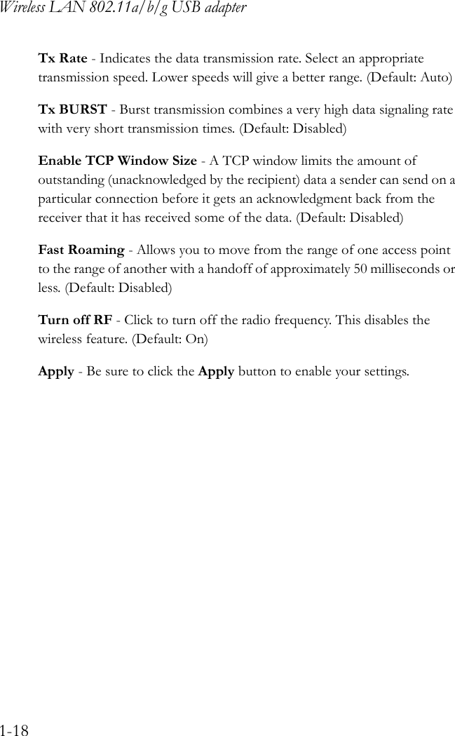 Wireless LAN 802.11a/b/g USB adapter1-18Tx Rate - Indicates the data transmission rate. Select an appropriate transmission speed. Lower speeds will give a better range. (Default: Auto)Tx BURST - Burst transmission combines a very high data signaling rate with very short transmission times. (Default: Disabled)Enable TCP Window Size - A TCP window limits the amount of outstanding (unacknowledged by the recipient) data a sender can send on a particular connection before it gets an acknowledgment back from the receiver that it has received some of the data. (Default: Disabled)Fast Roaming - Allows you to move from the range of one access point to the range of another with a handoff of approximately 50 milliseconds or less. (Default: Disabled)Turn off RF - Click to turn off the radio frequency. This disables the wireless feature. (Default: On)Apply - Be sure to click the Apply button to enable your settings.