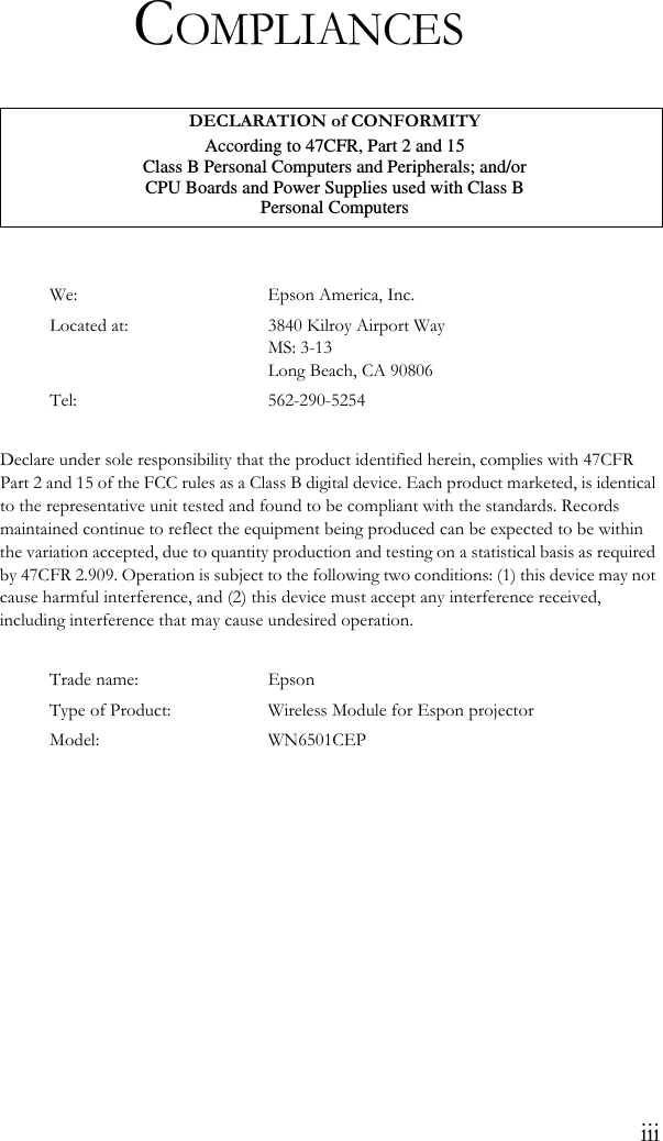 iiiCOMPLIANCESWe: Epson America, Inc.Located at: 3840 Kilroy Airport WayMS: 3-13Long Beach, CA 90806Tel: 562-290-5254Declare under sole responsibility that the product identified herein, complies with 47CFR Part 2 and 15 of the FCC rules as a Class B digital device. Each product marketed, is identical to the representative unit tested and found to be compliant with the standards. Records maintained continue to reflect the equipment being produced can be expected to be within the variation accepted, due to quantity production and testing on a statistical basis as required by 47CFR 2.909. Operation is subject to the following two conditions: (1) this device may not cause harmful interference, and (2) this device must accept any interference received, including interference that may cause undesired operation.Trade name: EpsonType of Product: Wireless Module for Espon projectorModel: WN6501CEPDECLARATION of CONFORMITYAccording to 47CFR, Part 2 and 15Class B Personal Computers and Peripherals; and/orCPU Boards and Power Supplies used with Class BPersonal Computers