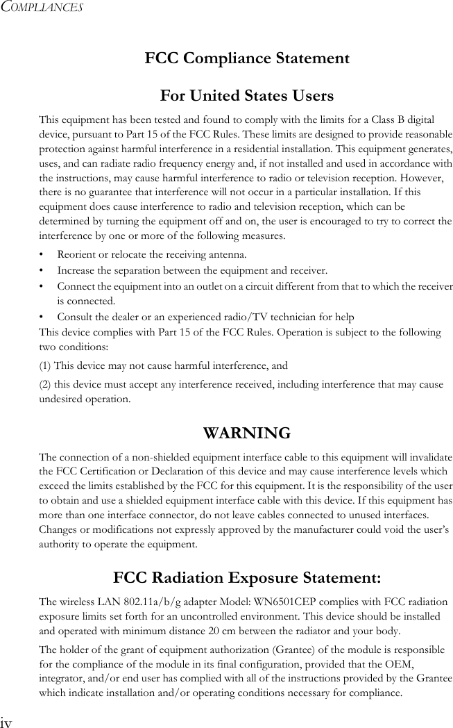 COMPLIANCESivFCC Compliance StatementFor United States UsersThis equipment has been tested and found to comply with the limits for a Class B digital device, pursuant to Part 15 of the FCC Rules. These limits are designed to provide reasonable protection against harmful interference in a residential installation. This equipment generates, uses, and can radiate radio frequency energy and, if not installed and used in accordance with the instructions, may cause harmful interference to radio or television reception. However, there is no guarantee that interference will not occur in a particular installation. If this equipment does cause interference to radio and television reception, which can be determined by turning the equipment off and on, the user is encouraged to try to correct the interference by one or more of the following measures.• Reorient or relocate the receiving antenna.• Increase the separation between the equipment and receiver.• Connect the equipment into an outlet on a circuit different from that to which the receiver is connected.• Consult the dealer or an experienced radio/TV technician for helpThis device complies with Part 15 of the FCC Rules. Operation is subject to the following two conditions: (1) This device may not cause harmful interference, and (2) this device must accept any interference received, including interference that may cause undesired operation.WARNINGThe connection of a non-shielded equipment interface cable to this equipment will invalidate the FCC Certification or Declaration of this device and may cause interference levels which exceed the limits established by the FCC for this equipment. It is the responsibility of the user to obtain and use a shielded equipment interface cable with this device. If this equipment has more than one interface connector, do not leave cables connected to unused interfaces. Changes or modifications not expressly approved by the manufacturer could void the user’s authority to operate the equipment. FCC Radiation Exposure Statement:The wireless LAN 802.11a/b/g adapter Model: WN6501CEP complies with FCC radiation exposure limits set forth for an uncontrolled environment. This device should be installed and operated with minimum distance 20 cm between the radiator and your body.The holder of the grant of equipment authorization (Grantee) of the module is responsible for the compliance of the module in its final configuration, provided that the OEM, integrator, and/or end user has complied with all of the instructions provided by the Grantee which indicate installation and/or operating conditions necessary for compliance.