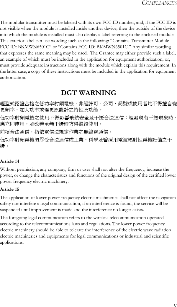 COMPLIANCESvThe modular transmitter must be labeled with its own FCC ID number, and, if the FCC ID is not visible when the module is installed inside another device, then the outside of the device into which the module is installed must also display a label referring to the enclosed module.  This exterior label can use wording such as the following: “Contains Transmitter Module FCC ID: BKMWN6501C” or “Contains FCC ID: BKMWN6501C.” Any similar wording that expresses the same meaning may be used.  The Grantee may either provide such a label, an example of which must be included in the application for equipment authorization, or, must provide adequate instructions along with the module which explain this requirement. In the latter case, a copy of these instructions must be included in the application for equipment authorization. DGT WARNING經型式認證合格之低功率射頻電機，非經許可，公司、商號或使用者均不得擅自變更頻率、加大功率或變更原設計之特性及功能。低功率射頻電機之使用不得影響飛航安全及干擾合法通信；經發現有干擾現象時，應立即停用，並改善至無干擾時方得繼續使用。前項合法通信，指依電信法規定作業之無線電通信。低功率射頻電機須忍受合法通信或工業、科學及醫療用電波輻射性電機設備之干擾。Article 14Without permission, any company, firm or user shall not alter the frequency, increase the power, or change the characteristics and functions of the original design of the certified lower power frequency electric machinery.Article 15The application of lower power frequency electric machineries shall not affect the navigation safety nor interfere a legal communication, if an interference is found, the service will be suspended until improvement is made and the interference no longer exists.The foregoing legal communication refers to the wireless telecommunication operated according to the telecommunications laws and regulations. The lower power frequency electric machinery should be able to tolerate the interference of the electric wave radiation electric machineries and equipments for legal communications or industrial and scientific applications.