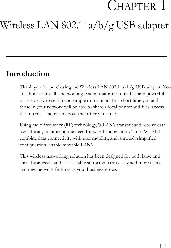 1-1CHAPTER 1Wireless LAN 802.11a/b/g USB adapterIntroductionThank you for purchasing the Wireless LAN 802.11a/b/g USB adapter. You are about to install a networking system that is not only fast and powerful, but also easy to set up and simple to maintain. In a short time you and those in your network will be able to share a local printer and files, access the Internet, and roam about the office wire-free.Using radio frequency (RF) technology, WLAN’s transmit and receive data over the air, minimizing the need for wired connections. Thus, WLAN’s combine data connectivity with user mobility, and, through simplified configuration, enable movable LAN’s.This wireless networking solution has been designed for both large and small businesses, and it is scalable so that you can easily add more users and new network features as your business grows.