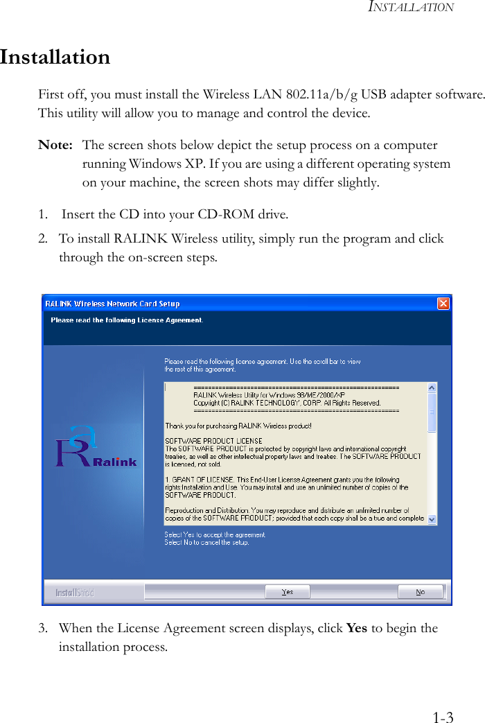 INSTALLATION1-3InstallationFirst off, you must install the Wireless LAN 802.11a/b/g USB adapter software. This utility will allow you to manage and control the device.Note: The screen shots below depict the setup process on a computer running Windows XP. If you are using a different operating system on your machine, the screen shots may differ slightly.1. Insert the CD into your CD-ROM drive.2. To install RALINK Wireless utility, simply run the program and click through the on-screen steps. 3. When the License Agreement screen displays, click Yes to begin the installation process.