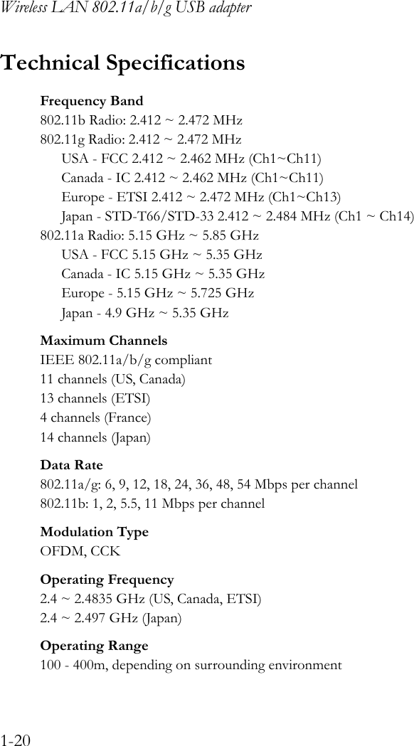 Wireless LAN 802.11a/b/g USB adapter1-20Technical SpecificationsFrequency Band802.11b Radio: 2.412 ~ 2.472 MHz802.11g Radio: 2.412 ~ 2.472 MHzUSA - FCC 2.412 ~ 2.462 MHz (Ch1~Ch11)Canada - IC 2.412 ~ 2.462 MHz (Ch1~Ch11)Europe - ETSI 2.412 ~ 2.472 MHz (Ch1~Ch13)Japan - STD-T66/STD-33 2.412 ~ 2.484 MHz (Ch1 ~ Ch14)802.11a Radio: 5.15 GHz ~ 5.85 GHzUSA - FCC 5.15 GHz ~ 5.35 GHzCanada - IC 5.15 GHz ~ 5.35 GHzEurope - 5.15 GHz ~ 5.725 GHzJapan - 4.9 GHz ~ 5.35 GHzMaximum ChannelsIEEE 802.11a/b/g compliant11 channels (US, Canada)13 channels (ETSI)4 channels (France)14 channels (Japan)Data Rate802.11a/g: 6, 9, 12, 18, 24, 36, 48, 54 Mbps per channel802.11b: 1, 2, 5.5, 11 Mbps per channelModulation TypeOFDM, CCKOperating Frequency2.4 ~ 2.4835 GHz (US, Canada, ETSI)2.4 ~ 2.497 GHz (Japan)Operating Range100 - 400m, depending on surrounding environment