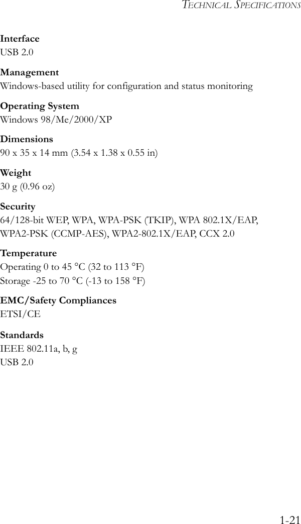 TECHNICAL SPECIFICATIONS1-21InterfaceUSB 2.0ManagementWindows-based utility for configuration and status monitoringOperating SystemWindows 98/Me/2000/XPDimensions90 x 35 x 14 mm (3.54 x 1.38 x 0.55 in)Weight30 g (0.96 oz)Security64/128-bit WEP, WPA, WPA-PSK (TKIP), WPA 802.1X/EAP, WPA2-PSK (CCMP-AES), WPA2-802.1X/EAP, CCX 2.0TemperatureOperating 0 to 45 °C (32 to 113 °F)Storage -25 to 70 °C (-13 to 158 °F)EMC/Safety CompliancesETSI/CEStandardsIEEE 802.11a, b, gUSB 2.0