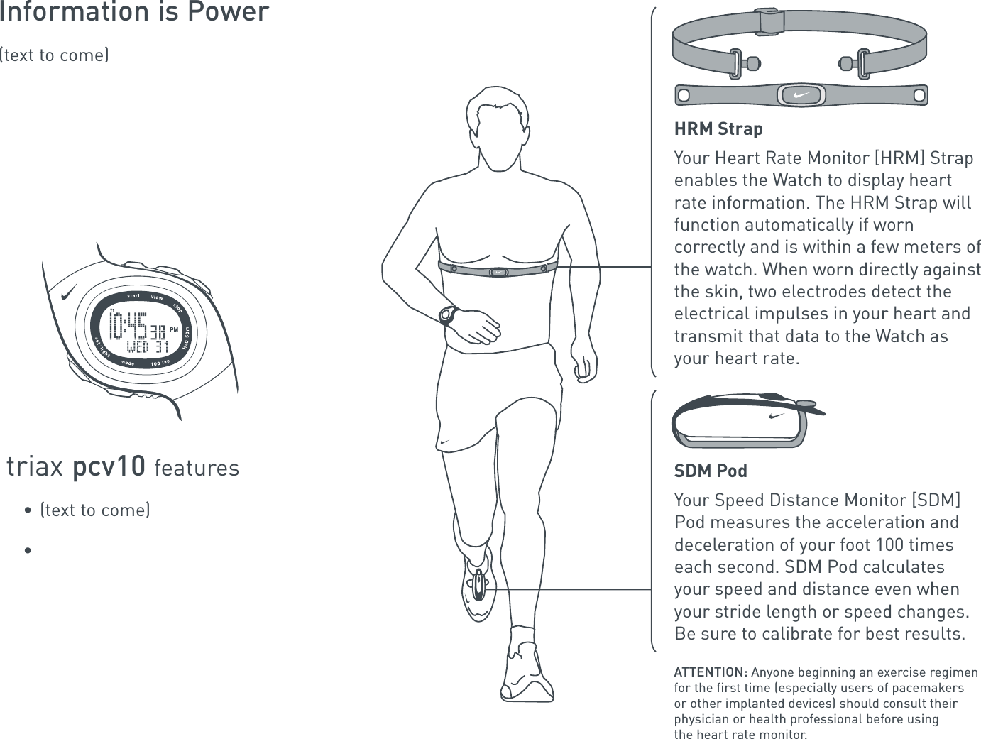 Information is Power(text to come)triax pcv10 features• (text to come)•HRM StrapYour Heart Rate Monitor [HRM] Strap enables the Watch to display heart rate information. The HRM Strap will function automatically if worn correctly and is within a few meters of the watch. When worn directly against the skin, two electrodes detect the electrical impulses in your heart and transmit that data to the Watch as your heart rate.ATTENTION: Anyone beginning an exercise regimen for the first time (especially users of pacemakers or other implanted devices) should consult their physician or health professional before using the heart rate monitor.SDM PodYour Speed Distance Monitor [SDM] Pod measures the acceleration and deceleration of your foot 100 times each second. SDM Pod calculates your speed and distance even when your stride length or speed changes. Be sure to calibrate for best results.