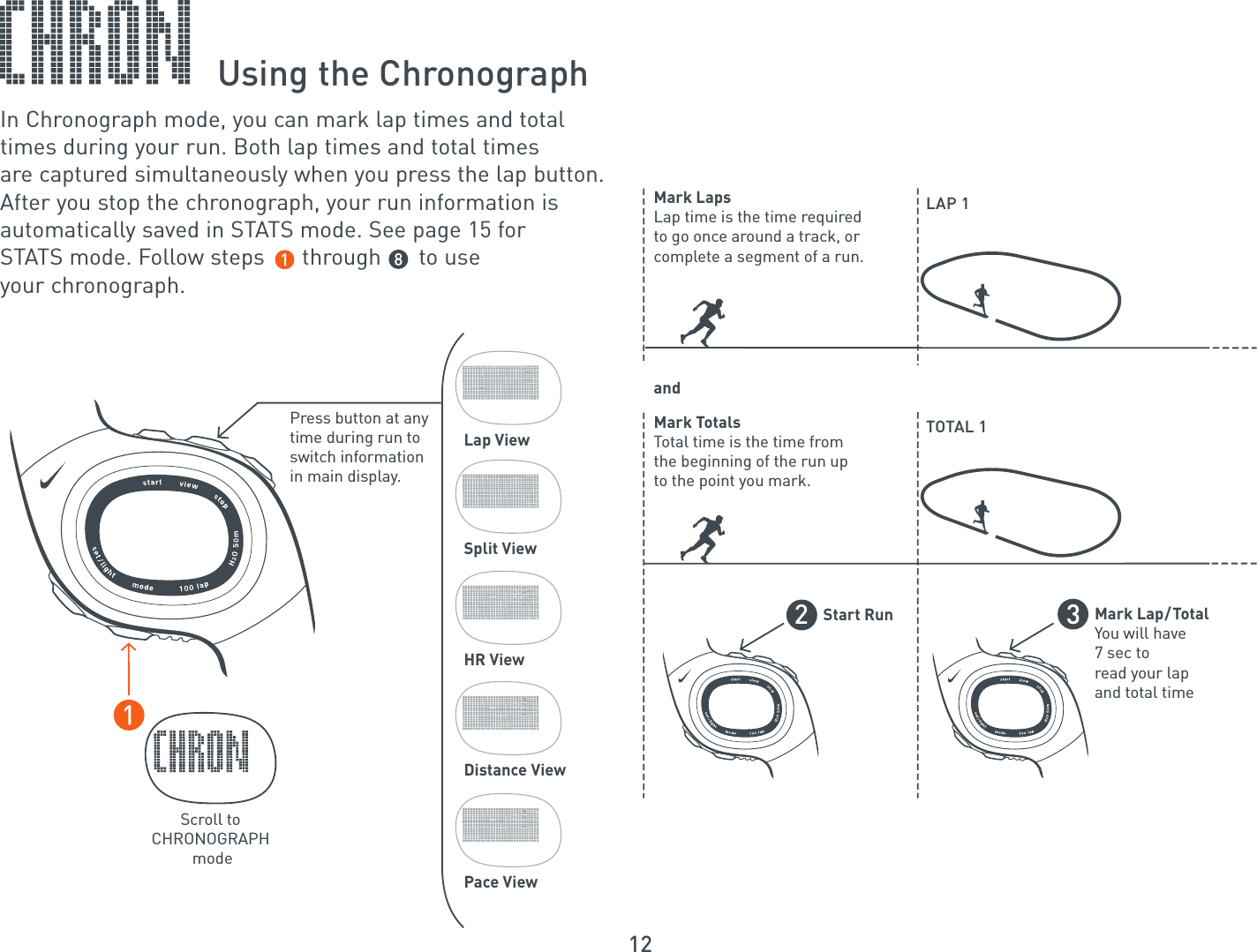 12Using the ChronographIn Chronograph mode, you can mark lap times and totaltimes during your run. Both lap times and total times are captured simultaneously when you press the lap button.After you stop the chronograph, your run information is automatically saved in STATS mode. See page 15 for STATS mode. Follow steps      through      to use your chronograph.Scroll toCHRONOGRAPH modeLap ViewSplit ViewHR ViewDistance ViewPace ViewPress button at any time during run to switch information in main display.LAP 1TOTAL 1Mark LapsLap time is the time required to go once around a track, or complete a segment of a run.andMark TotalsTotal time is the time from the beginning of the run upto the point you mark.Start Run2Mark Lap/TotalYou will have7 sec toread your lapand total time