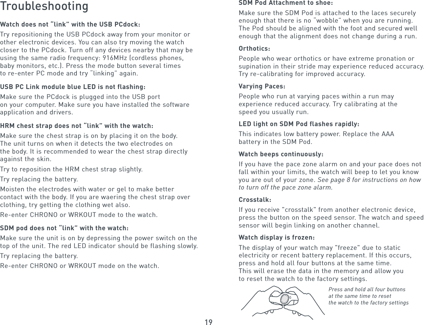 19TroubleshootingWatch does not “link” with the USB PCdock:Try repositioning the USB PCdock away from your monitor orother electronic devices. You can also try moving the watch closer to the PCdock. Turn off any devices nearby that may beusing the same radio frequency: 916MHz (cordless phones, baby monitors, etc.). Press the mode button several times to re-enter PC mode and try “linking” again.USB PC Link module blue LED is not flashing:Make sure the PCdock is plugged into the USB port on your computer. Make sure you have installed the softwareapplication and drivers.HRM chest strap does not “link” with the watch:Make sure the chest strap is on by placing it on the body. The unit turns on when it detects the two electrodes on the body. It is recommended to wear the chest strap directlyagainst the skin.Try to reposition the HRM chest strap slightly.Try replacing the battery.Moisten the electrodes with water or gel to make better contact with the body. If you are waering the chest strap overclothing, try getting the clothing wet also.Re-enter CHRONO or WRKOUT mode to the watch.SDM pod does not “link” with the watch:Make sure the unit is on by depressing the power switch on thetop of the unit. The red LED indicator should be flashing slowly.Try replacing the battery.Re-enter CHRONO or WRKOUT mode on the watch.SDM Pod Attachment to shoe:Make sure the SDM Pod is attached to the laces securelyenough that there is no “wobble” when you are running. The Pod should be aligned with the foot and secured wellenough that the alignment does not change during a run.Orthotics:People who wear orthotics or have extreme pronation orsupination in their stride may experience reduced accuracy.Try re-calibrating for improved accuracy.Varying Paces:People who run at varying paces within a run may experience reduced accuracy. Try calibrating at the speed you usually run.LED light on SDM Pod flashes rapidly:This indicates low battery power. Replace the AAAbattery in the SDM Pod.Watch beeps continuously:If you have the pace zone alarm on and your pace does notfall within your limits, the watch will beep to let you knowyou are out of your zone. See page 8 for instructions on how to turn off the pace zone alarm. Crosstalk:If you receive &quot;crosstalk&quot; from another electronic device,press the button on the speed sensor. The watch and speedsensor will begin linking on another channel.Watch display is frozen:The display of your watch may &quot;freeze&quot; due to staticelectricity or recent battery replacement. If this occurs, press and hold all four buttons at the same time. This will erase the data in the memory and allow you to reset the watch to the factory settings. Press and hold all four buttonsat the same time to resetthe watch to the factory settings