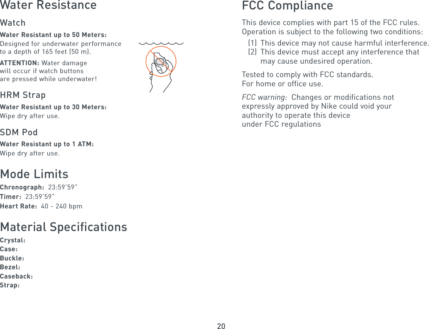 20Water ResistanceWatchWater Resistant up to 50 Meters:Designed for underwater performanceto a depth of 165 feet (50 m).ATTENTION: Water damagewill occur if watch buttonsare pressed while underwater!HRM StrapWater Resistant up to 30 Meters:Wipe dry after use.SDM PodWater Resistant up to 1 ATM:Wipe dry after use.Mode LimitsChronograph:  23:59’59”Timer:  23:59’59”Heart Rate:  40 - 240 bpmMaterial SpecificationsCrystal: Case:  Buckle:  Bezel: Caseback:Strap:FCC ComplianceThis device complies with part 15 of the FCC rules.Operation is subject to the following two conditions:(1) This device may not cause harmful interference.(2)  This device must accept any interference that may cause undesired operation.Tested to comply with FCC standards.For home or office use.FCC warning:  Changes or modifications not expressly approved by Nike could void your authority to operate this device under FCC regulations