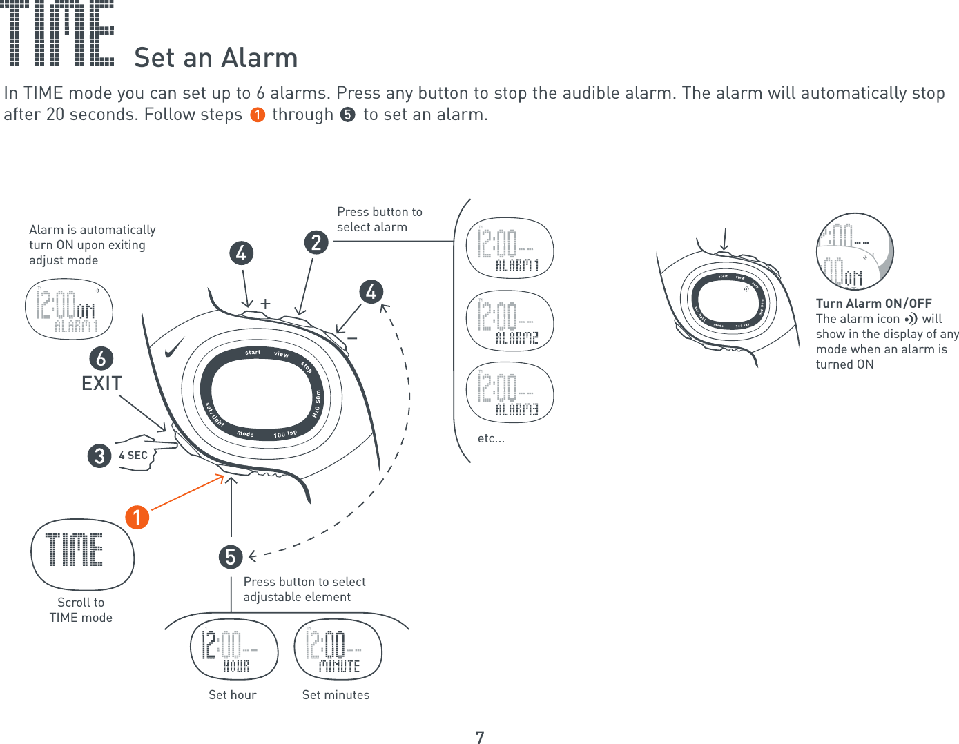 7Press button to select adjustable elementPress button to select alarmAlarm is automaticallyturn ON upon exitingadjust modeetc...Scroll toTIME mode56444 SECEXITSet hour  Set minutesTurn Alarm ON/OFFThe alarm icon       willshow in the display of anymode when an alarm isturned ONSet an AlarmIn TIME mode you can set up to 6 alarms. Press any button to stop the audible alarm. The alarm will automatically stopafter 20 seconds. Follow steps      through      to set an alarm.