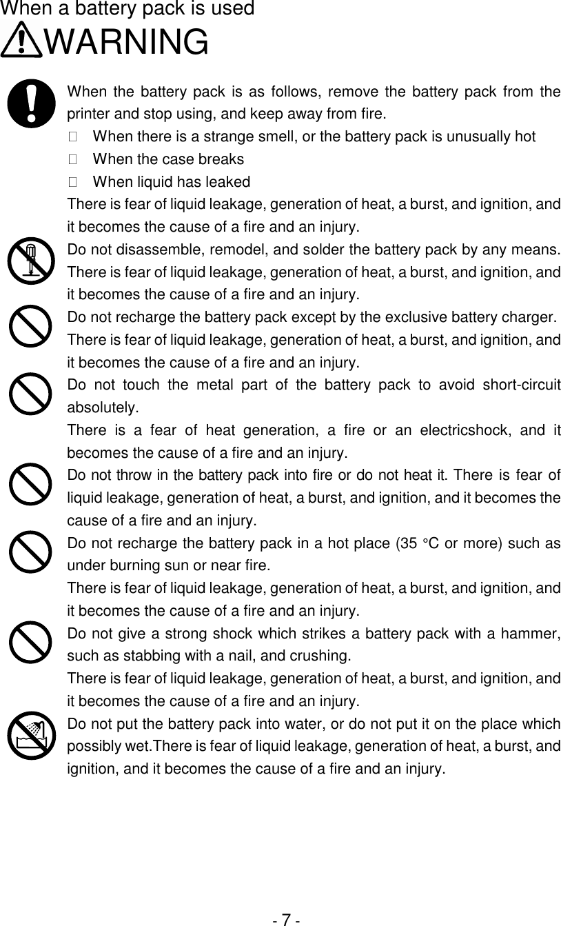 - 7 -When a battery pack is usedWARNINGWhen the battery pack is as follows, remove the battery pack from theprinter and stop using, and keep away from fire.  When there is a strange smell, or the battery pack is unusually hot  When the case breaks  When liquid has leakedThere is fear of liquid leakage, generation of heat, a burst, and ignition, andit becomes the cause of a fire and an injury.Do not disassemble, remodel, and solder the battery pack by any means.There is fear of liquid leakage, generation of heat, a burst, and ignition, andit becomes the cause of a fire and an injury.Do not recharge the battery pack except by the exclusive battery charger.There is fear of liquid leakage, generation of heat, a burst, and ignition, andit becomes the cause of a fire and an injury.Do not touch the metal part of the battery pack to avoid short-circuitabsolutely.There is a fear of heat generation, a fire or an electricshock, and itbecomes the cause of a fire and an injury.Do not throw in the battery pack into fire or do not heat it. There is fear ofliquid leakage, generation of heat, a burst, and ignition, and it becomes thecause of a fire and an injury.Do not recharge the battery pack in a hot place (35 °C or more) such asunder burning sun or near fire.There is fear of liquid leakage, generation of heat, a burst, and ignition, andit becomes the cause of a fire and an injury.Do not give a strong shock which strikes a battery pack with a hammer,such as stabbing with a nail, and crushing.There is fear of liquid leakage, generation of heat, a burst, and ignition, andit becomes the cause of a fire and an injury.Do not put the battery pack into water, or do not put it on the place whichpossibly wet.There is fear of liquid leakage, generation of heat, a burst, andignition, and it becomes the cause of a fire and an injury.