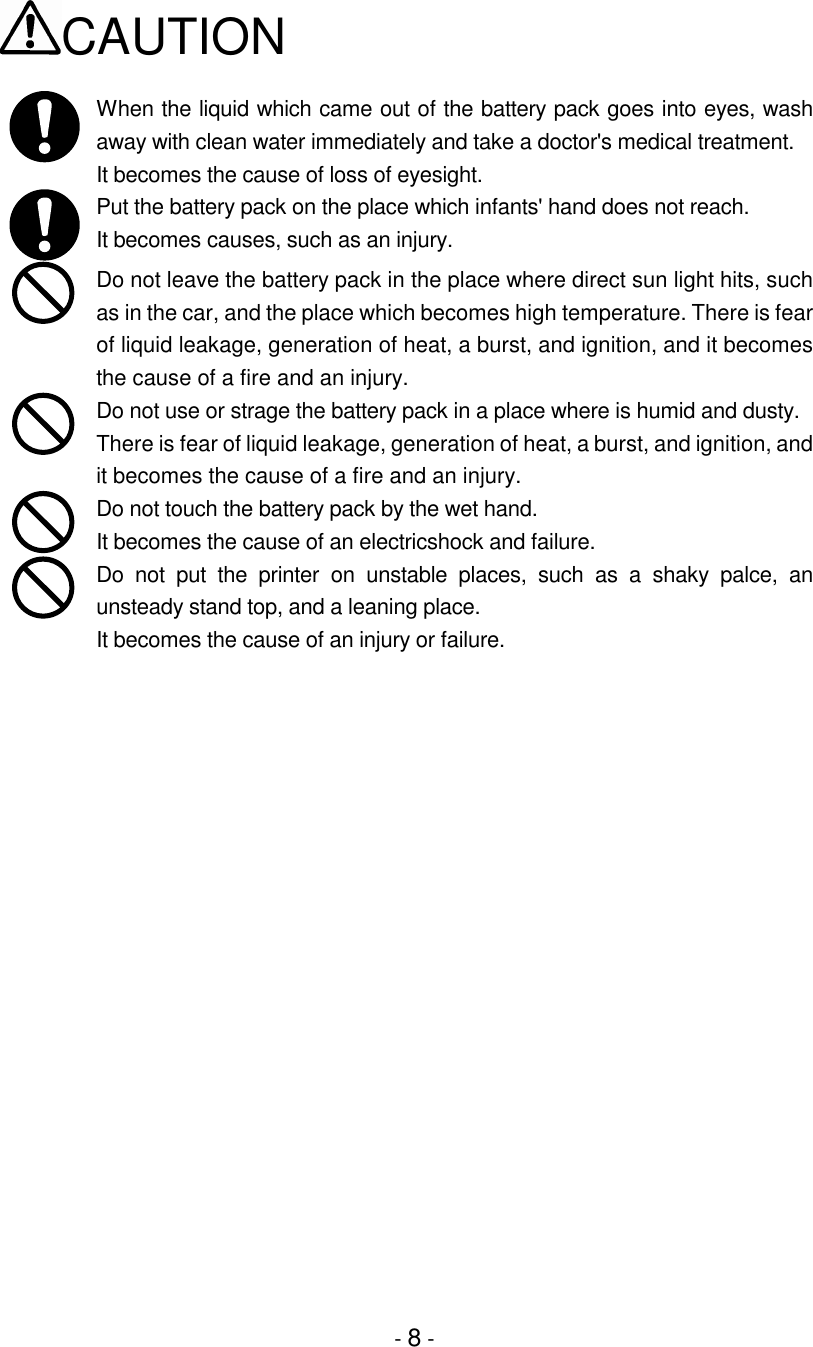 - 8 -CAUTIONWhen the liquid which came out of the battery pack goes into eyes, washaway with clean water immediately and take a doctor&apos;s medical treatment.It becomes the cause of loss of eyesight.Put the battery pack on the place which infants&apos; hand does not reach.It becomes causes, such as an injury.Do not leave the battery pack in the place where direct sun light hits, suchas in the car, and the place which becomes high temperature. There is fearof liquid leakage, generation of heat, a burst, and ignition, and it becomesthe cause of a fire and an injury.Do not use or strage the battery pack in a place where is humid and dusty.There is fear of liquid leakage, generation of heat, a burst, and ignition, andit becomes the cause of a fire and an injury.Do not touch the battery pack by the wet hand.It becomes the cause of an electricshock and failure.Do not put the printer on unstable places, such as a shaky palce, anunsteady stand top, and a leaning place.It becomes the cause of an injury or failure.