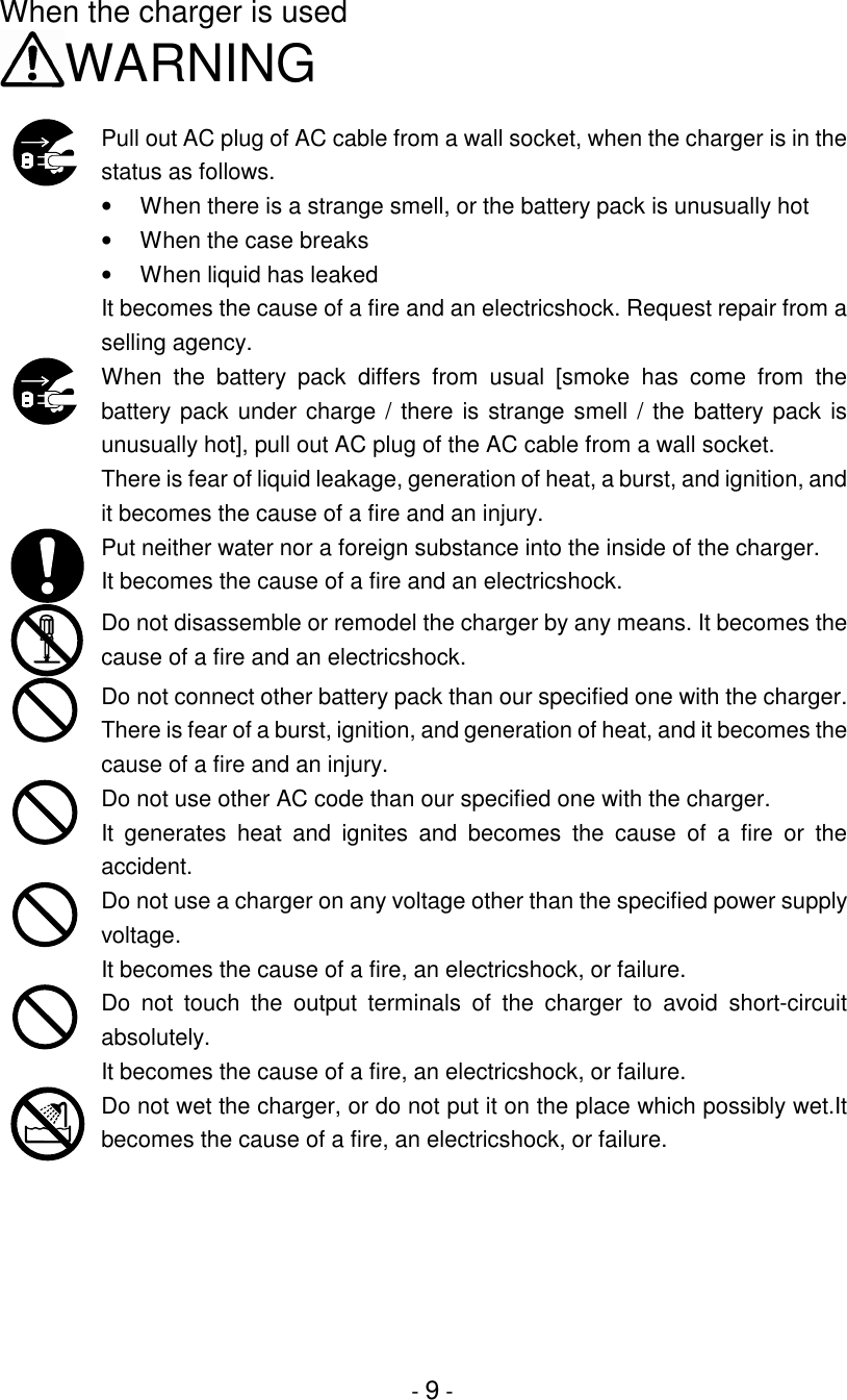 - 9 -When the charger is usedWARNINGPull out AC plug of AC cable from a wall socket, when the charger is in thestatus as follows.•  When there is a strange smell, or the battery pack is unusually hot•  When the case breaks•  When liquid has leakedIt becomes the cause of a fire and an electricshock. Request repair from aselling agency.When the battery pack differs from usual [smoke has come from thebattery pack under charge / there is strange smell / the battery pack isunusually hot], pull out AC plug of the AC cable from a wall socket.There is fear of liquid leakage, generation of heat, a burst, and ignition, andit becomes the cause of a fire and an injury.Put neither water nor a foreign substance into the inside of the charger.It becomes the cause of a fire and an electricshock.Do not disassemble or remodel the charger by any means. It becomes thecause of a fire and an electricshock.Do not connect other battery pack than our specified one with the charger.There is fear of a burst, ignition, and generation of heat, and it becomes thecause of a fire and an injury.Do not use other AC code than our specified one with the charger.It generates heat and ignites and becomes the cause of a fire or theaccident.Do not use a charger on any voltage other than the specified power supplyvoltage.It becomes the cause of a fire, an electricshock, or failure.Do not touch the output terminals of the charger to avoid short-circuitabsolutely.It becomes the cause of a fire, an electricshock, or failure.Do not wet the charger, or do not put it on the place which possibly wet.Itbecomes the cause of a fire, an electricshock, or failure.