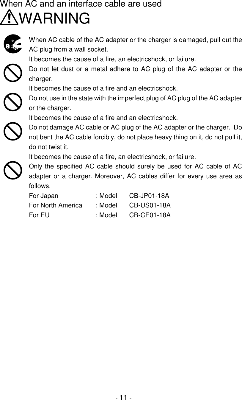 - 11 -When AC and an interface cable are usedWARNINGWhen AC cable of the AC adapter or the charger is damaged, pull out theAC plug from a wall socket.It becomes the cause of a fire, an electricshock, or failure.Do not let dust or a metal adhere to AC plug of the AC adapter or thecharger.It becomes the cause of a fire and an electricshock.Do not use in the state with the imperfect plug of AC plug of the AC adapteror the charger.It becomes the cause of a fire and an electricshock.Do not damage AC cable or AC plug of the AC adapter or the charger.  Donot bent the AC cable forcibly, do not place heavy thing on it, do not pull it,do not twist it.It becomes the cause of a fire, an electricshock, or failure.Only the specified AC cable should surely be used for AC cable of ACadapter or a charger. Moreover, AC cables differ for every use area asfollows.For Japan  : Model  CB-JP01-18AFor North America   : Model    CB-US01-18AFor EU   : Model    CB-CE01-18A