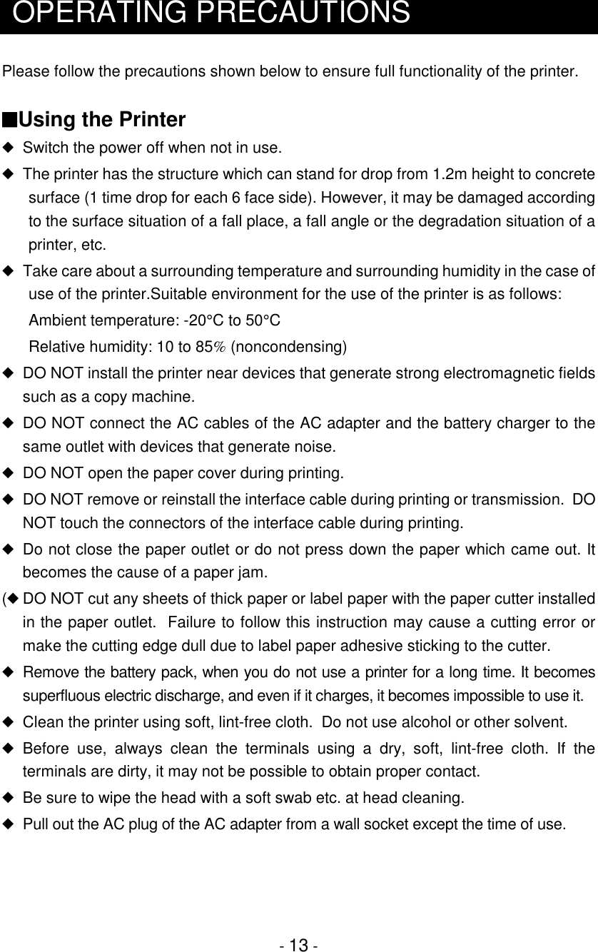 - 13 -OPERATING PRECAUTIONSPlease follow the precautions shown below to ensure full functionality of the printer.■Using the Printer◆Switch the power off when not in use.◆  The printer has the structure which can stand for drop from 1.2m height to concretesurface (1 time drop for each 6 face side). However, it may be damaged accordingto the surface situation of a fall place, a fall angle or the degradation situation of aprinter, etc.◆  Take care about a surrounding temperature and surrounding humidity in the case ofuse of the printer.Suitable environment for the use of the printer is as follows:Ambient temperature: -20°C to 50°CRelative humidity: 10 to 85% (noncondensing)◆DO NOT install the printer near devices that generate strong electromagnetic fieldssuch as a copy machine.◆DO NOT connect the AC cables of the AC adapter and the battery charger to thesame outlet with devices that generate noise.◆DO NOT open the paper cover during printing.◆DO NOT remove or reinstall the interface cable during printing or transmission.  DONOT touch the connectors of the interface cable during printing.◆Do not close the paper outlet or do not press down the paper which came out. Itbecomes the cause of a paper jam.(◆DO NOT cut any sheets of thick paper or label paper with the paper cutter installedin the paper outlet.  Failure to follow this instruction may cause a cutting error ormake the cutting edge dull due to label paper adhesive sticking to the cutter.◆Remove the battery pack, when you do not use a printer for a long time. It becomessuperfluous electric discharge, and even if it charges, it becomes impossible to use it.◆Clean the printer using soft, lint-free cloth.  Do not use alcohol or other solvent.◆Before use, always clean the terminals using a dry, soft, lint-free cloth. If theterminals are dirty, it may not be possible to obtain proper contact.◆Be sure to wipe the head with a soft swab etc. at head cleaning.◆Pull out the AC plug of the AC adapter from a wall socket except the time of use.