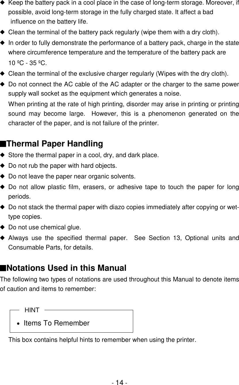 - 14 -◆Keep the battery pack in a cool place in the case of long-term storage. Moreover, ifpossible, avoid long-term storage in the fully charged state. It affect a bad influence on the battery life.◆Clean the terminal of the battery pack regularly (wipe them with a dry cloth).◆In order to fully demonstrate the performance of a battery pack, charge in the statewhere circumference temperature and the temperature of the battery pack are10 ºC - 35 ºC.◆Clean the terminal of the exclusive charger regularly (Wipes with the dry cloth).◆Do not connect the AC cable of the AC adapter or the charger to the same powersupply wall socket as the equipment which generates a noise.When printing at the rate of high printing, disorder may arise in printing or printingsound may become large.  However, this is a phenomenon generated on thecharacter of the paper, and is not failure of the printer.■Thermal Paper Handling◆Store the thermal paper in a cool, dry, and dark place.◆Do not rub the paper with hard objects.◆Do not leave the paper near organic solvents.◆Do not allow plastic film, erasers, or adhesive tape to touch the paper for longperiods.◆Do not stack the thermal paper with diazo copies immediately after copying or wet-type copies.◆Do not use chemical glue.◆Always use the specified thermal paper.  See Section 13, Optional units andConsumable Parts, for details.■Notations Used in this ManualThe following two types of notations are used throughout this Manual to denote itemsof caution and items to remember:HINT• Items To RememberThis box contains helpful hints to remember when using the printer.