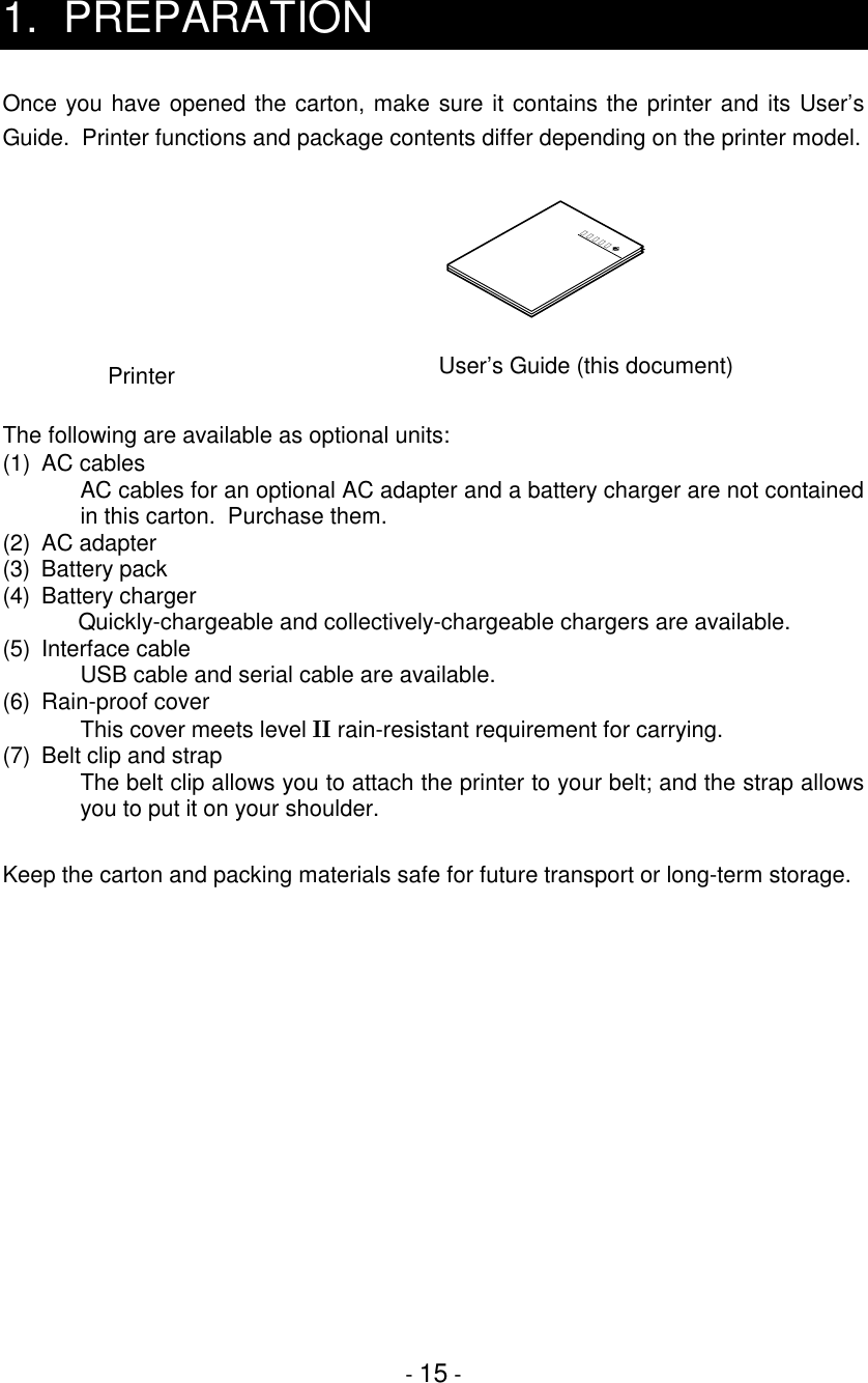 - 15 -1. PREPARATIONOnce you have opened the carton, make sure it contains the printer and its User’sGuide.  Printer functions and package contents differ depending on the printer model.The following are available as optional units:(1) AC cablesAC cables for an optional AC adapter and a battery charger are not containedin this carton.  Purchase them.(2) AC adapter(3) Battery pack(4) Battery chargerQuickly-chargeable and collectively-chargeable chargers are available.(5) Interface cableUSB cable and serial cable are available.(6) Rain-proof coverThis cover meets level   rain-resistant requirement for carrying.(7)  Belt clip and strapThe belt clip allows you to attach the printer to your belt; and the strap allowsyou to put it on your shoulder.Keep the carton and packing materials safe for future transport or long-term storage.取扱説明書PrinterUser’s Guide (this document)