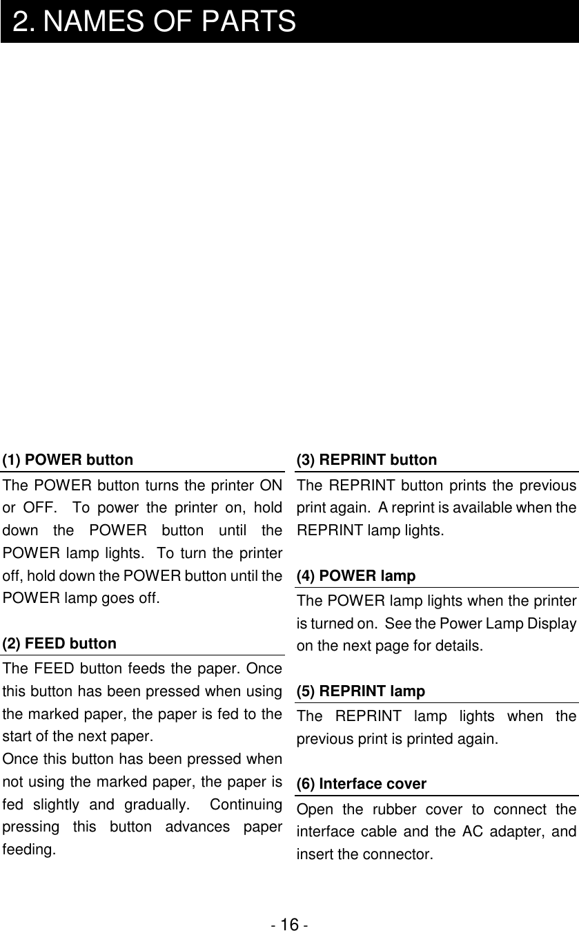 - 16 -2. NAMES OF PARTS(1) POWER buttonThe POWER button turns the printer ONor OFF.  To power the printer on, holddown the POWER button until thePOWER lamp lights.  To turn the printeroff, hold down the POWER button until thePOWER lamp goes off.(2) FEED buttonThe FEED button feeds the paper. Oncethis button has been pressed when usingthe marked paper, the paper is fed to thestart of the next paper.Once this button has been pressed whennot using the marked paper, the paper isfed slightly and gradually.  Continuingpressing this button advances paperfeeding.(3) REPRINT buttonThe REPRINT button prints the previousprint again.  A reprint is available when theREPRINT lamp lights.(4) POWER lampThe POWER lamp lights when the printeris turned on.  See the Power Lamp Displayon the next page for details.(5) REPRINT lampThe REPRINT lamp lights when theprevious print is printed again.(6) Interface coverOpen the rubber cover to connect theinterface cable and the AC adapter, andinsert the connector.