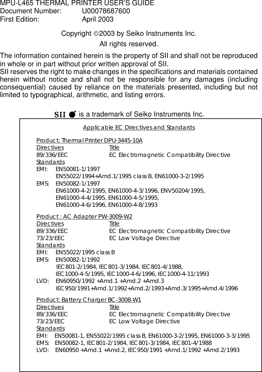 MPU-L465 THERMAL PRINTER USER’S GUIDEDocument Number:  U00078687600First Edition: April 2003Copyright 2003 by Seiko Instruments Inc.All rights reserved.The information contained herein is the property of SII and shall not be reproducedin whole or in part without prior written approval of SII.SII reserves the right to make changes in the specifications and materials containedherein without notice and shall not be responsible for any damages (includingconsequential) caused by reliance on the materials presented, including but notlimited to typographical, arithmetic, and listing errors.   is a trademark of Seiko Instruments Inc.Applicable EC Directives and StandardsProduct: Thermal Printer DPU-3445-10ADirectives Title89/336/EEC EC Electromagnetic Compatibility DirectiveStandardsEMI: EN50081-1/1997EN55022/1994+Amd.1/1995 class B, EN61000-3-2/1995EMS: EN50082-1/1997EN61000-4-2/1995, EN61000-4-3/1996, ENV50204/1995,EN61000-4-4/1995, EN61000-4-5/1995,EN61000-4-6/1996, EN61000-4-8/1993Product : AC Adapter PW-3009-W2Directives Title89/336/EEC EC Electromagnetic Compatibility Directive73/23/EEC EC Low Voltage DirectiveStandardsEMI: EN55022/1995 class BEMS: EN50082-1/1992IEC801-2/1984, IEC801-3/1984, IEC801-4/1988,IEC1000-4-5/1995, IEC1000-4-6/1996, IEC1000-4-11/1993LVD: EN60950/1992 +Amd.1 +Amd.2 +Amd.3IEC950/1991+Amd.1/1992+Amd.2/1993+Amd.3/1995+Amd.4/1996Product: Battery Charger BC-3008-W1Directives Title89/336/EEC EC Electromagnetic Compatibility Directive73/23/EEC EC Low Voltage DirectiveStandardsEMI: EN50081-1, EN55022/1995 class B, EN61000-3-2/1995, EN61000-3-3/1995EMS:  EN50082-1, IEC801-2/1984, IEC801-3/1984, IEC801-4/1988LVD: EN60950 +Amd.1 +Amd.2, IEC950/1991 +Amd.1/1992 +Amd.2/1993