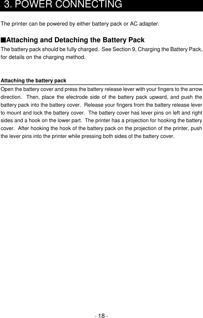 - 18 -3. POWER CONNECTINGThe printer can be powered by either battery pack or AC adapter.■Attaching and Detaching the Battery PackThe battery pack should be fully charged.  See Section 9, Charging the Battery Pack,for details on the charging method.Attaching the battery packOpen the battery cover and press the battery release lever with your fingers to the arrowdirection.  Then, place the electrode side of the battery pack upward, and push thebattery pack into the battery cover.  Release your fingers from the battery release leverto mount and lock the battery cover.  The battery cover has lever pins on left and rightsides and a hook on the lower part.  The printer has a projection for hooking the batterycover.  After hooking the hook of the battery pack on the projection of the printer, pushthe lever pins into the printer while pressing both sides of the battery cover.