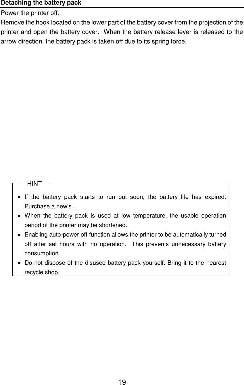 - 19 -Detaching the battery packPower the printer off.Remove the hook located on the lower part of the battery cover from the projection of theprinter and open the battery cover.  When the battery release lever is released to thearrow direction, the battery pack is taken off due to its spring force.HINT• If the battery pack starts to run out soon, the battery life has expired.Purchase a new’s..•  When the battery pack is used at low temperature, the usable operationperiod of the printer may be shortened.•  Enabling auto-power off function allows the printer to be automatically turnedoff after set hours with no operation.  This prevents unnecessary batteryconsumption.• Do not dispose of the disused battery pack yourself. Bring it to the nearestrecycle shop.