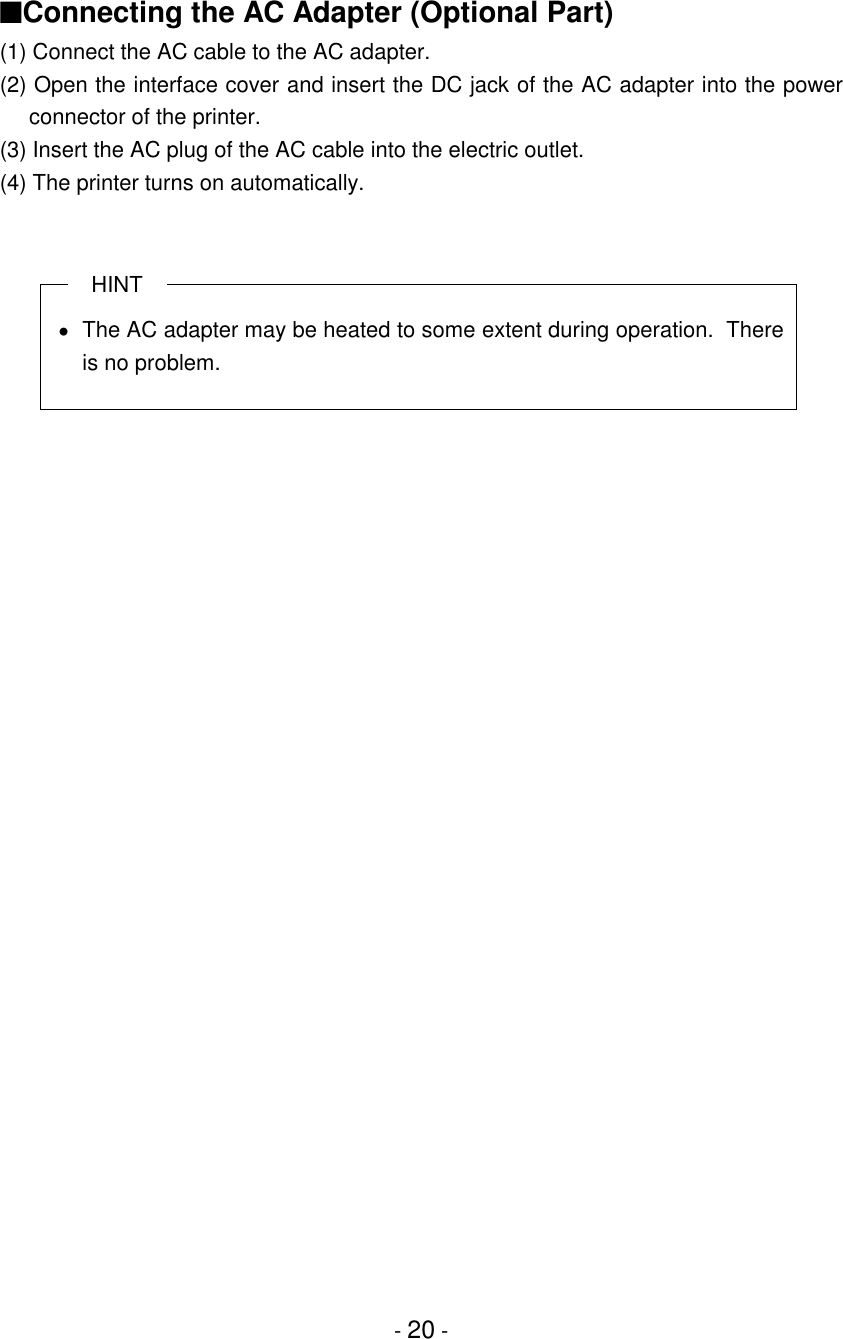 - 20 -■Connecting the AC Adapter (Optional Part)(1) Connect the AC cable to the AC adapter.(2) Open the interface cover and insert the DC jack of the AC adapter into the powerconnector of the printer.(3) Insert the AC plug of the AC cable into the electric outlet.(4) The printer turns on automatically.HINT•  The AC adapter may be heated to some extent during operation.  Thereis no problem.