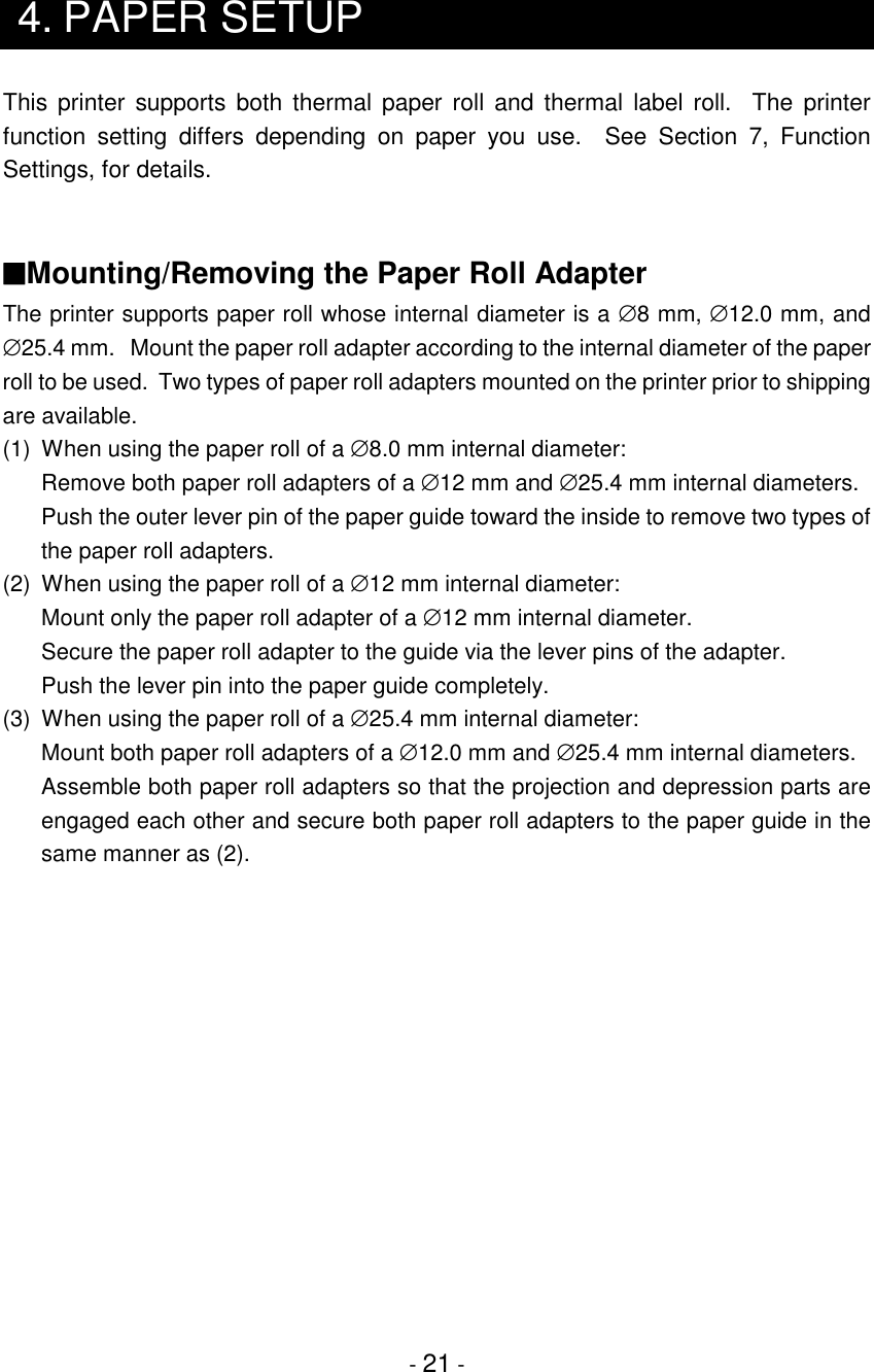 - 21 -4. PAPER SETUPThis printer supports both thermal paper roll and thermal label roll.  The printerfunction setting differs depending on paper you use.  See Section 7, FunctionSettings, for details.■Mounting/Removing the Paper Roll AdapterThe printer supports paper roll whose internal diameter is a ∅8 mm, ∅12.0 mm, and∅25.4 mm.   Mount the paper roll adapter according to the internal diameter of the paperroll to be used.  Two types of paper roll adapters mounted on the printer prior to shippingare available.(1)  When using the paper roll of a ∅8.0 mm internal diameter:Remove both paper roll adapters of a ∅12 mm and ∅25.4 mm internal diameters.Push the outer lever pin of the paper guide toward the inside to remove two types ofthe paper roll adapters.(2)  When using the paper roll of a ∅12 mm internal diameter:Mount only the paper roll adapter of a ∅12 mm internal diameter.Secure the paper roll adapter to the guide via the lever pins of the adapter.Push the lever pin into the paper guide completely.(3)  When using the paper roll of a ∅25.4 mm internal diameter:Mount both paper roll adapters of a ∅12.0 mm and ∅25.4 mm internal diameters.Assemble both paper roll adapters so that the projection and depression parts areengaged each other and secure both paper roll adapters to the paper guide in thesame manner as (2).