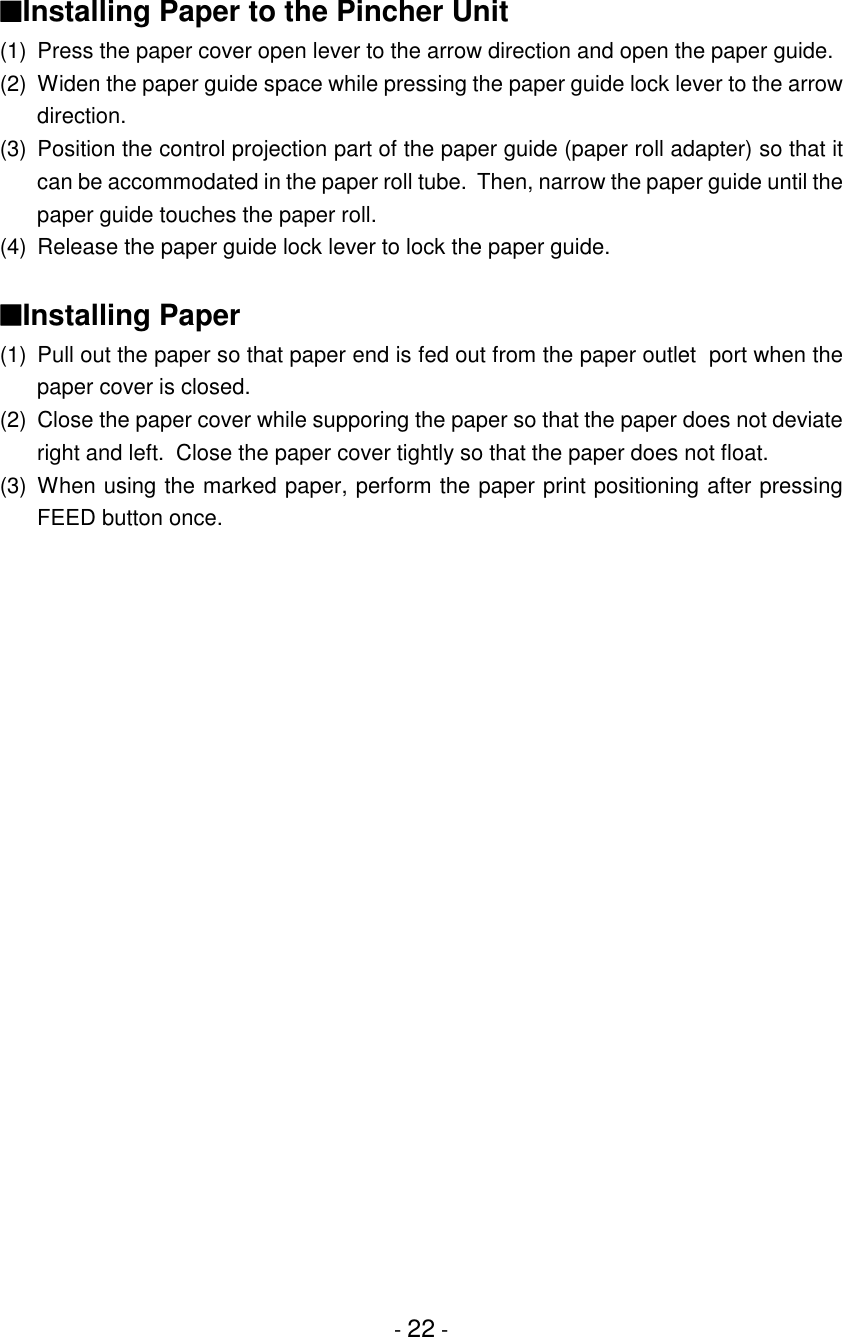 - 22 -■Installing Paper to the Pincher Unit(1) Press the paper cover open lever to the arrow direction and open the paper guide.(2) Widen the paper guide space while pressing the paper guide lock lever to the arrowdirection.(3) Position the control projection part of the paper guide (paper roll adapter) so that itcan be accommodated in the paper roll tube.  Then, narrow the paper guide until thepaper guide touches the paper roll.(4) Release the paper guide lock lever to lock the paper guide.■Installing Paper(1) Pull out the paper so that paper end is fed out from the paper outlet  port when thepaper cover is closed.(2) Close the paper cover while supporing the paper so that the paper does not deviateright and left.  Close the paper cover tightly so that the paper does not float.(3) When using the marked paper, perform the paper print positioning after pressingFEED button once.