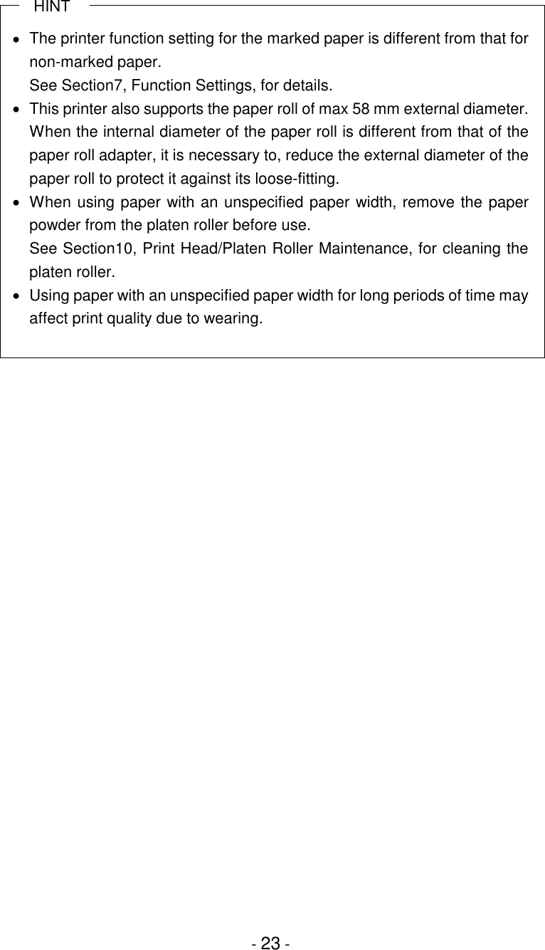 - 23 -   HINT•  The printer function setting for the marked paper is different from that fornon-marked paper.See Section7, Function Settings, for details.•  This printer also supports the paper roll of max 58 mm external diameter.When the internal diameter of the paper roll is different from that of thepaper roll adapter, it is necessary to, reduce the external diameter of thepaper roll to protect it against its loose-fitting.•  When using paper with an unspecified paper width, remove the paperpowder from the platen roller before use.See Section10, Print Head/Platen Roller Maintenance, for cleaning theplaten roller.•  Using paper with an unspecified paper width for long periods of time mayaffect print quality due to wearing.