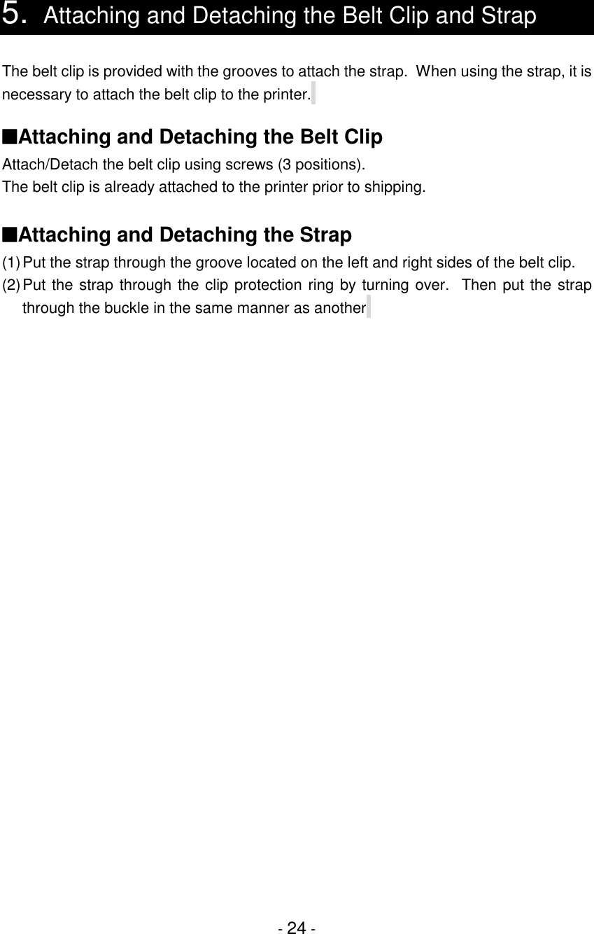 - 24 -5. Attaching and Detaching the Belt Clip and StrapThe belt clip is provided with the grooves to attach the strap.  When using the strap, it isnecessary to attach the belt clip to the printer.   ■Attaching and Detaching the Belt ClipAttach/Detach the belt clip using screws (3 positions).The belt clip is already attached to the printer prior to shipping.■Attaching and Detaching the Strap(1)Put the strap through the groove located on the left and right sides of the belt clip.(2)Put the strap through the clip protection ring by turning over.  Then put the strapthrough the buckle in the same manner as another