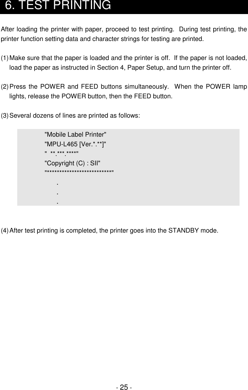 - 25 -6. TEST PRINTINGAfter loading the printer with paper, proceed to test printing.  During test printing, theprinter function setting data and character strings for testing are printed.(1)Make sure that the paper is loaded and the printer is off.  If the paper is not loaded,load the paper as instructed in Section 4, Paper Setup, and turn the printer off.(2)Press the POWER and FEED buttons simultaneously.  When the POWER lamplights, release the POWER button, then the FEED button.(3)Several dozens of lines are printed as follows:&quot;Mobile Label Printer&quot;&quot;MPU-L465 [Ver.*.**]&quot;&quot;  **.***.****&quot;&quot;Copyright (C) : SII&quot;&quot;**************************&quot;...(4)After test printing is completed, the printer goes into the STANDBY mode.