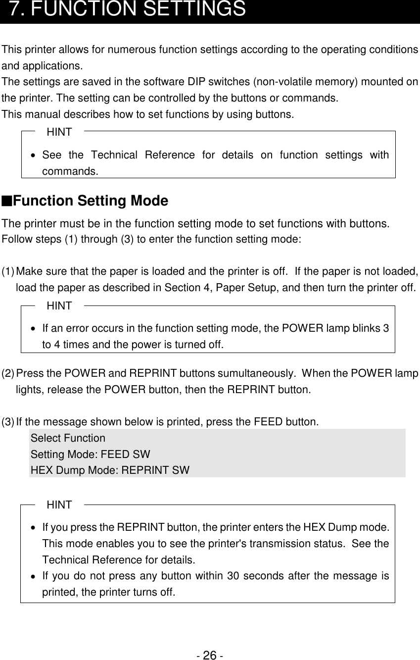 - 26 -7. FUNCTION SETTINGSThis printer allows for numerous function settings according to the operating conditionsand applications.The settings are saved in the software DIP switches (non-volatile memory) mounted onthe printer. The setting can be controlled by the buttons or commands.This manual describes how to set functions by using buttons.HINT• See the Technical Reference for details on function settings withcommands.■Function Setting ModeThe printer must be in the function setting mode to set functions with buttons.Follow steps (1) through (3) to enter the function setting mode:(1)Make sure that the paper is loaded and the printer is off.  If the paper is not loaded,load the paper as described in Section 4, Paper Setup, and then turn the printer off.HINT•  If an error occurs in the function setting mode, the POWER lamp blinks 3to 4 times and the power is turned off.(2)Press the POWER and REPRINT buttons sumultaneously.  When the POWER lamplights, release the POWER button, then the REPRINT button.(3)If the message shown below is printed, press the FEED button.Select FunctionSetting Mode: FEED SWHEX Dump Mode: REPRINT SWHINT•  If you press the REPRINT button, the printer enters the HEX Dump mode.This mode enables you to see the printer&apos;s transmission status.  See theTechnical Reference for details.•  If you do not press any button within 30 seconds after the message isprinted, the printer turns off.