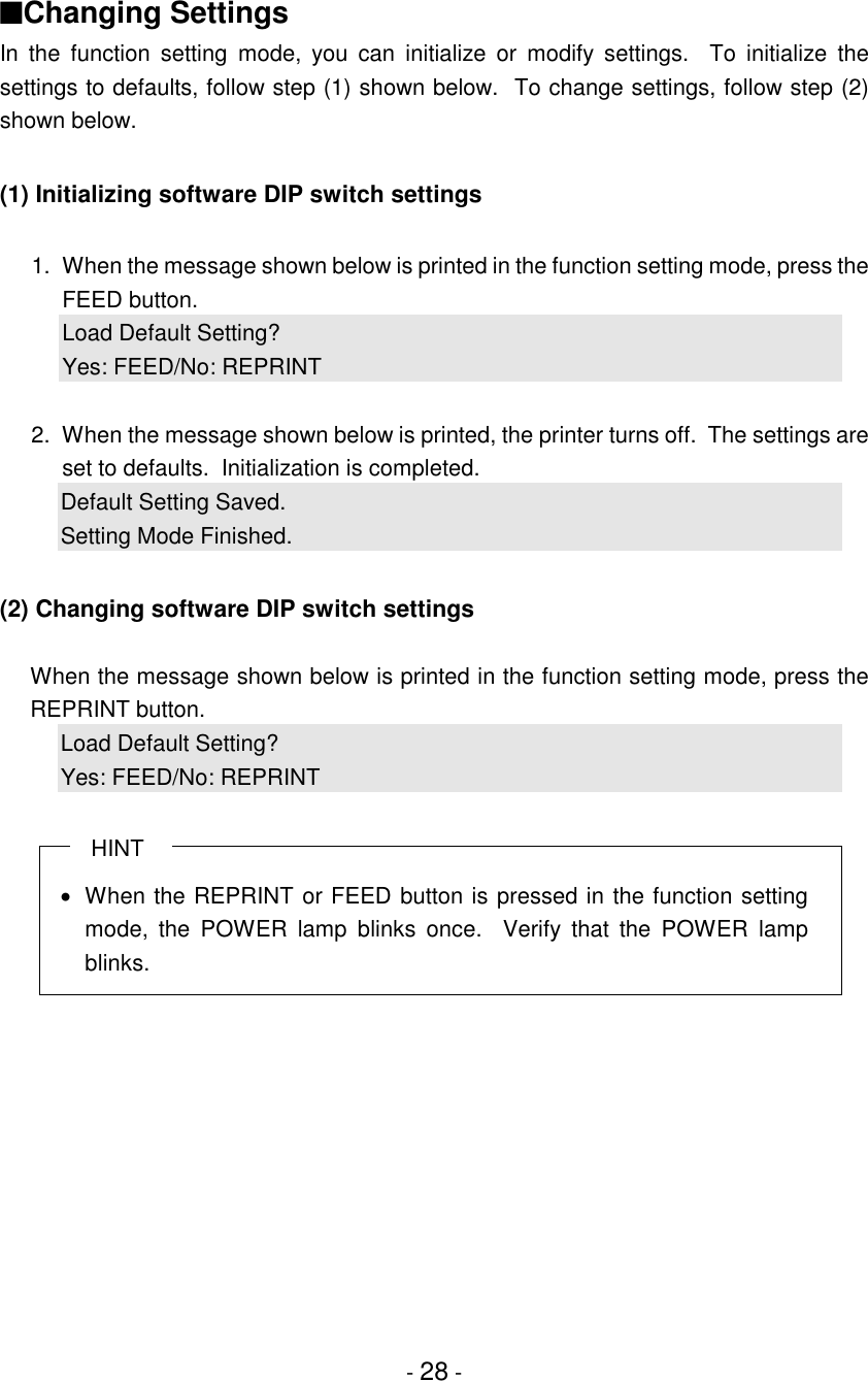 - 28 -■Changing SettingsIn the function setting mode, you can initialize or modify settings.  To initialize thesettings to defaults, follow step (1) shown below.  To change settings, follow step (2)shown below.(1) Initializing software DIP switch settings1. When the message shown below is printed in the function setting mode, press theFEED button.Load Default Setting?Yes: FEED/No: REPRINT2. When the message shown below is printed, the printer turns off.  The settings areset to defaults.  Initialization is completed.Default Setting Saved.Setting Mode Finished.(2) Changing software DIP switch settingsWhen the message shown below is printed in the function setting mode, press theREPRINT button.Load Default Setting?Yes: FEED/No: REPRINT   HINT•  When the REPRINT or FEED button is pressed in the function settingmode, the POWER lamp blinks once.  Verify that the POWER lampblinks.