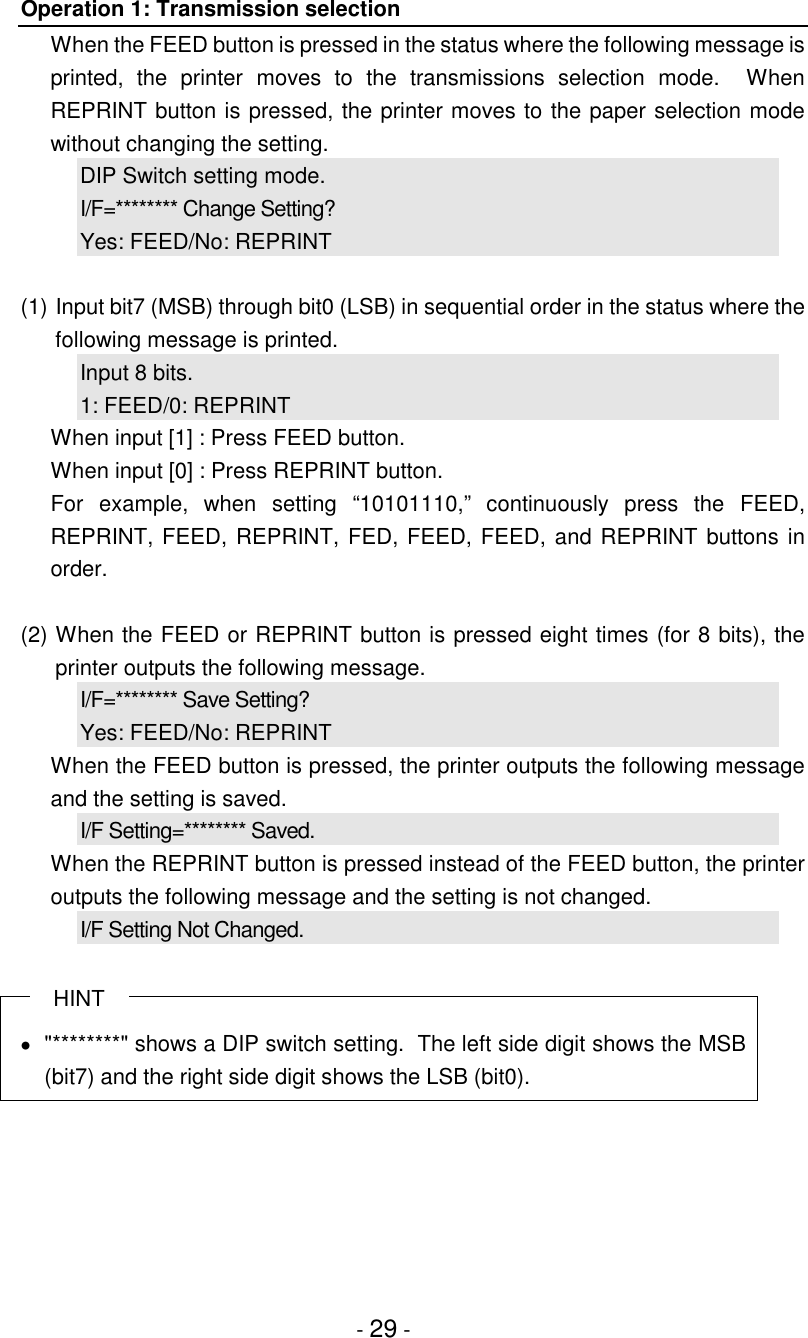 - 29 -Operation 1: Transmission selectionWhen the FEED button is pressed in the status where the following message isprinted, the printer moves to the transmissions selection mode.  WhenREPRINT button is pressed, the printer moves to the paper selection modewithout changing the setting.DIP Switch setting mode.I/F=******** Change Setting?Yes: FEED/No: REPRINT(1) Input bit7 (MSB) through bit0 (LSB) in sequential order in the status where thefollowing message is printed.Input 8 bits.1: FEED/0: REPRINTWhen input [1] : Press FEED button.When input [0] : Press REPRINT button.For example, when setting “10101110,” continuously press the FEED,REPRINT, FEED, REPRINT, FED, FEED, FEED, and REPRINT buttons inorder.(2) When the FEED or REPRINT button is pressed eight times (for 8 bits), theprinter outputs the following message.I/F=******** Save Setting?Yes: FEED/No: REPRINTWhen the FEED button is pressed, the printer outputs the following messageand the setting is saved.I/F Setting=******** Saved.When the REPRINT button is pressed instead of the FEED button, the printeroutputs the following message and the setting is not changed.I/F Setting Not Changed.HINT•  &quot;********&quot; shows a DIP switch setting.  The left side digit shows the MSB(bit7) and the right side digit shows the LSB (bit0).