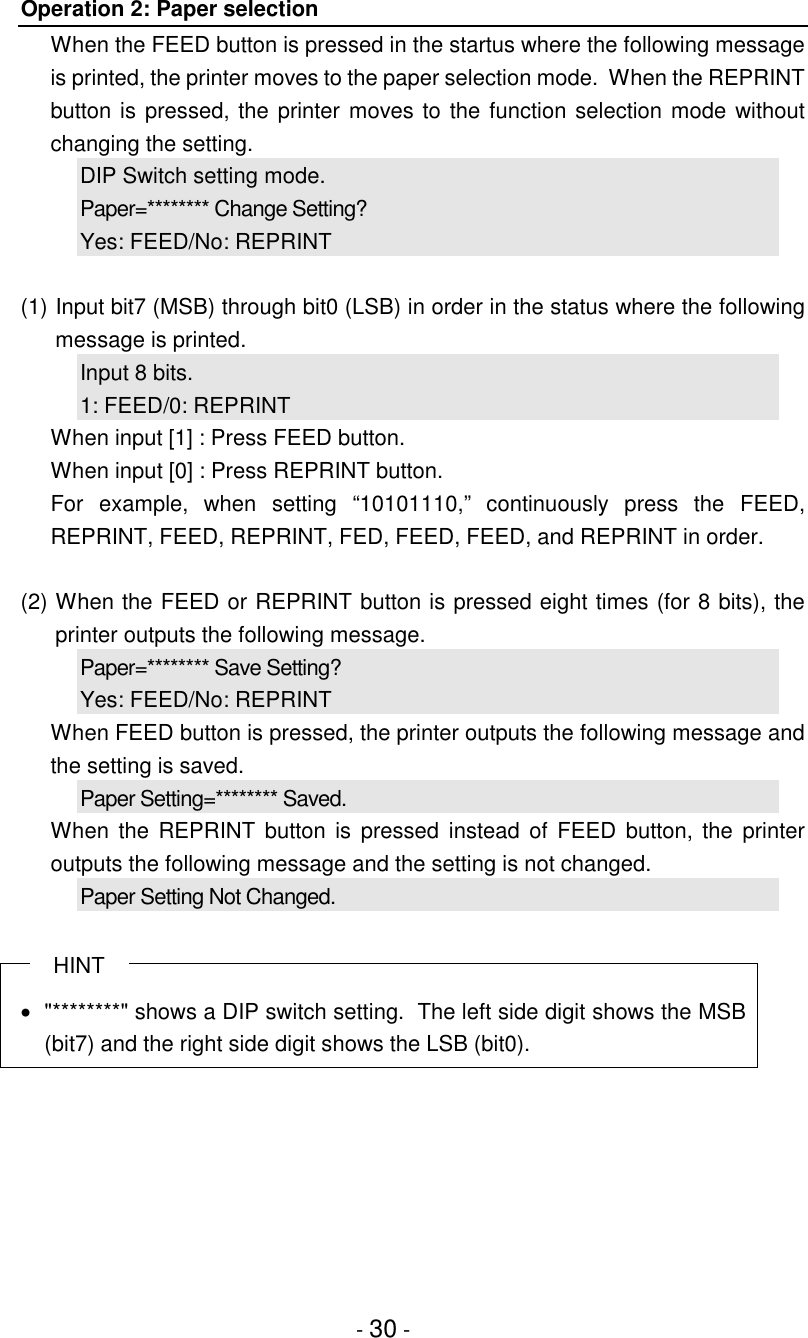 - 30 -Operation 2: Paper selectionWhen the FEED button is pressed in the startus where the following messageis printed, the printer moves to the paper selection mode.  When the REPRINTbutton is pressed, the printer moves to the function selection mode withoutchanging the setting.DIP Switch setting mode.Paper=******** Change Setting?Yes: FEED/No: REPRINT(1) Input bit7 (MSB) through bit0 (LSB) in order in the status where the followingmessage is printed.Input 8 bits.1: FEED/0: REPRINTWhen input [1] : Press FEED button.When input [0] : Press REPRINT button.For example, when setting “10101110,” continuously press the FEED,REPRINT, FEED, REPRINT, FED, FEED, FEED, and REPRINT in order.(2) When the FEED or REPRINT button is pressed eight times (for 8 bits), theprinter outputs the following message.Paper=******** Save Setting?Yes: FEED/No: REPRINTWhen FEED button is pressed, the printer outputs the following message andthe setting is saved.Paper Setting=******** Saved.When the REPRINT button is pressed instead of FEED button, the printeroutputs the following message and the setting is not changed.Paper Setting Not Changed.HINT•  &quot;********&quot; shows a DIP switch setting.  The left side digit shows the MSB(bit7) and the right side digit shows the LSB (bit0).