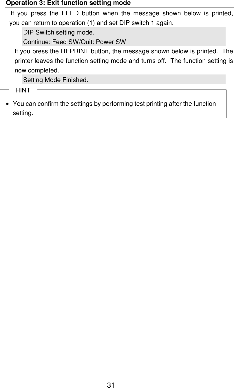 - 31 -Operation 3: Exit function setting modeIf you press the FEED button when the message shown below is printed,  you can return to operation (1) and set DIP switch 1 again.DIP Switch setting mode.Continue: Feed SW/Quit: Power SWIf you press the REPRINT button, the message shown below is printed.  Theprinter leaves the function setting mode and turns off.  The function setting isnow completed.Setting Mode Finished.HINT•  You can confirm the settings by performing test printing after the functionsetting.