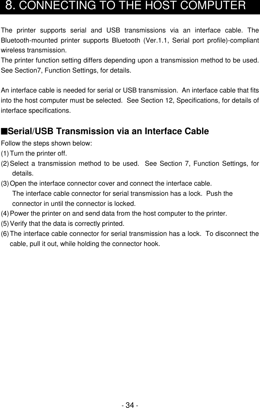 - 34 -8. CONNECTING TO THE HOST COMPUTERThe printer supports serial and USB transmissions via an interface cable. TheBluetooth-mounted printer supports Bluetooth (Ver.1.1, Serial port profile)-compliantwireless transmission.The printer function setting differs depending upon a transmission method to be used.See Section7, Function Settings, for details.An interface cable is needed for serial or USB transmission.  An interface cable that fitsinto the host computer must be selected.  See Section 12, Specifications, for details ofinterface specifications.■Serial/USB Transmission via an Interface CableFollow the steps shown below:(1) Turn the printer off.(2) Select a transmission method to be used.  See Section 7, Function Settings, fordetails.(3) Open the interface connector cover and connect the interface cable.The interface cable connector for serial transmission has a lock.  Push theconnector in until the connector is locked.(4)Power the printer on and send data from the host computer to the printer.(5)Verify that the data is correctly printed.(6)The interface cable connector for serial transmission has a lock.  To disconnect thecable, pull it out, while holding the connector hook.