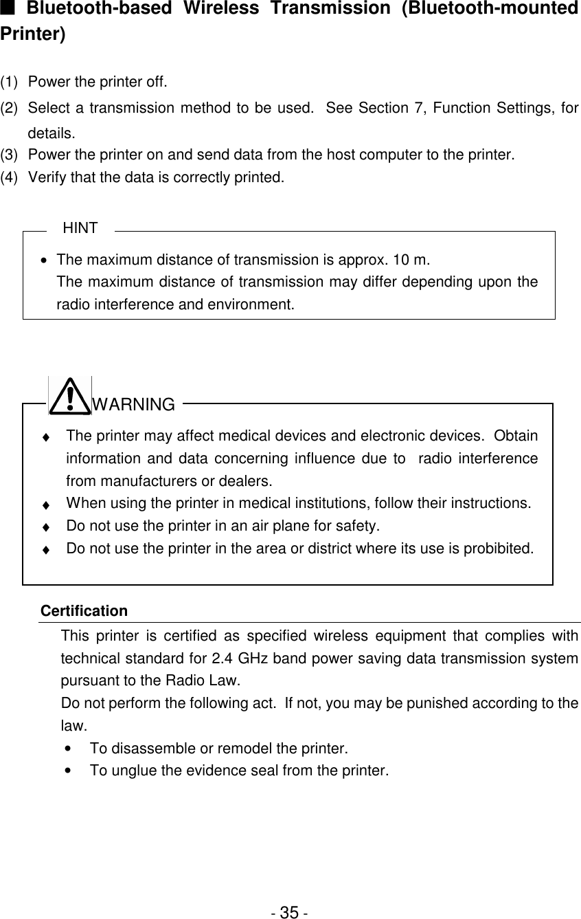 - 35 -■ Bluetooth-based Wireless Transmission (Bluetooth-mountedPrinter)(1) Power the printer off.(2) Select a transmission method to be used.  See Section 7, Function Settings, fordetails.(3) Power the printer on and send data from the host computer to the printer.(4) Verify that the data is correctly printed.HINT•  The maximum distance of transmission is approx. 10 m.The maximum distance of transmission may differ depending upon theradio interference and environment.WARNING♦  The printer may affect medical devices and electronic devices.  Obtaininformation and data concerning influence due to  radio interferencefrom manufacturers or dealers.♦  When using the printer in medical institutions, follow their instructions.♦  Do not use the printer in an air plane for safety.♦  Do not use the printer in the area or district where its use is probibited.CertificationThis printer is certified as specified wireless equipment that complies withtechnical standard for 2.4 GHz band power saving data transmission systempursuant to the Radio Law.Do not perform the following act.  If not, you may be punished according to thelaw.•  To disassemble or remodel the printer.•  To unglue the evidence seal from the printer.