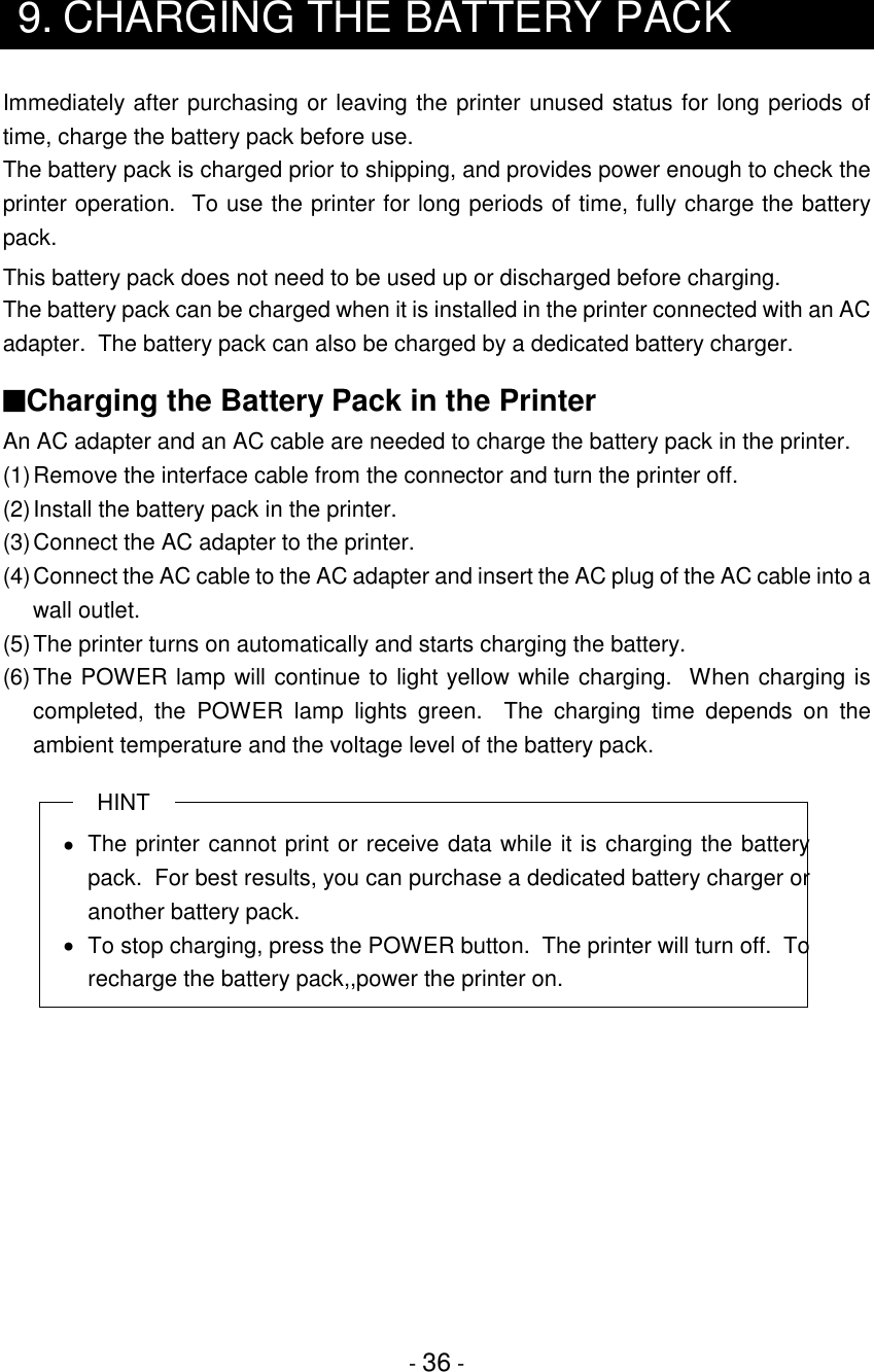 - 36 -9. CHARGING THE BATTERY PACKImmediately after purchasing or leaving the printer unused status for long periods oftime, charge the battery pack before use.The battery pack is charged prior to shipping, and provides power enough to check theprinter operation.  To use the printer for long periods of time, fully charge the batterypack.This battery pack does not need to be used up or discharged before charging.The battery pack can be charged when it is installed in the printer connected with an ACadapter.  The battery pack can also be charged by a dedicated battery charger.■Charging the Battery Pack in the PrinterAn AC adapter and an AC cable are needed to charge the battery pack in the printer.(1)Remove the interface cable from the connector and turn the printer off.(2)Install the battery pack in the printer.(3)Connect the AC adapter to the printer.(4)Connect the AC cable to the AC adapter and insert the AC plug of the AC cable into awall outlet.(5)The printer turns on automatically and starts charging the battery.(6)The POWER lamp will continue to light yellow while charging.  When charging iscompleted, the POWER lamp lights green.  The charging time depends on theambient temperature and the voltage level of the battery pack.HINT•  The printer cannot print or receive data while it is charging the batterypack.  For best results, you can purchase a dedicated battery charger oranother battery pack.•  To stop charging, press the POWER button.  The printer will turn off.  Torecharge the battery pack,,power the printer on.