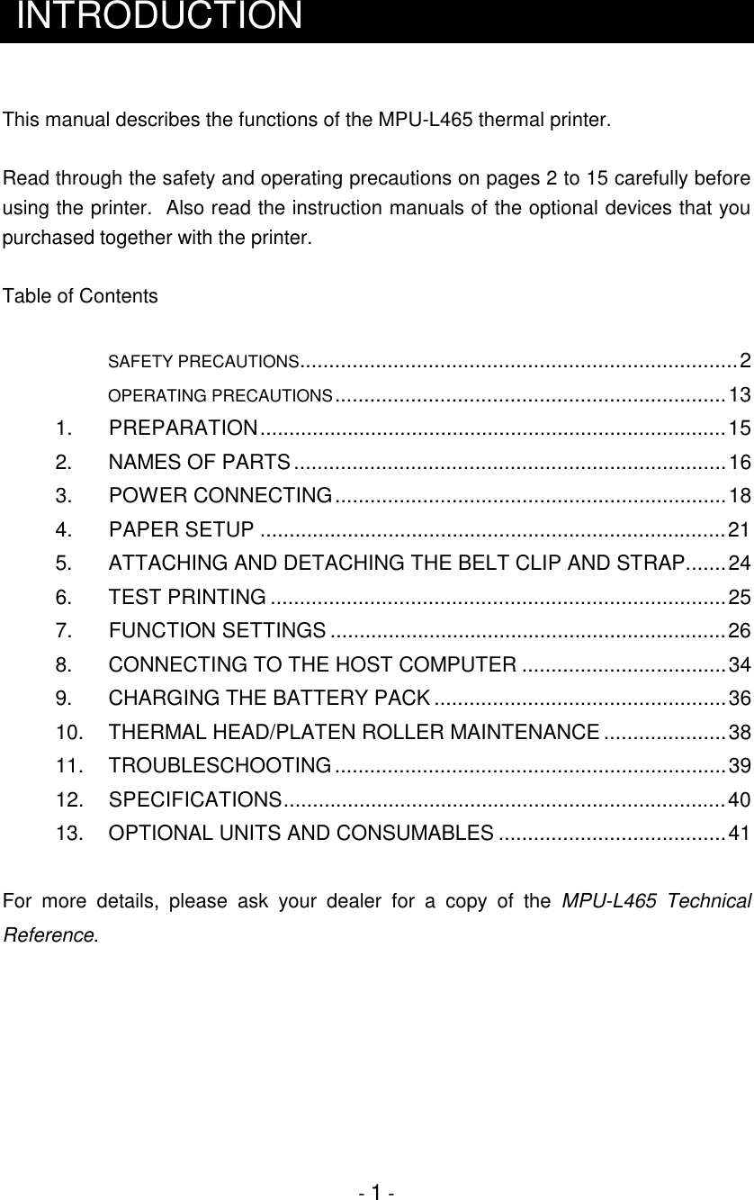 - 1 -INTRODUCTIONThis manual describes the functions of the MPU-L465 thermal printer.Read through the safety and operating precautions on pages 2 to 15 carefully beforeusing the printer.  Also read the instruction manuals of the optional devices that youpurchased together with the printer.Table of Contents         SAFETY PRECAUTIONS...........................................................................2         OPERATING PRECAUTIONS...................................................................131.   PREPARATION................................................................................152.    NAMES OF PARTS..........................................................................163.    POWER CONNECTING...................................................................184.    PAPER SETUP ................................................................................215.    ATTACHING AND DETACHING THE BELT CLIP AND STRAP.......246.    TEST PRINTING ..............................................................................257.    FUNCTION SETTINGS ....................................................................268.    CONNECTING TO THE HOST COMPUTER ...................................349. CHARGING THE BATTERY PACK ..................................................3610.   THERMAL HEAD/PLATEN ROLLER MAINTENANCE.....................3811. TROUBLESCHOOTING...................................................................3912. SPECIFICATIONS............................................................................4013. OPTIONAL UNITS AND CONSUMABLES .......................................41For more details, please ask your dealer for a copy of the MPU-L465 TechnicalReference.