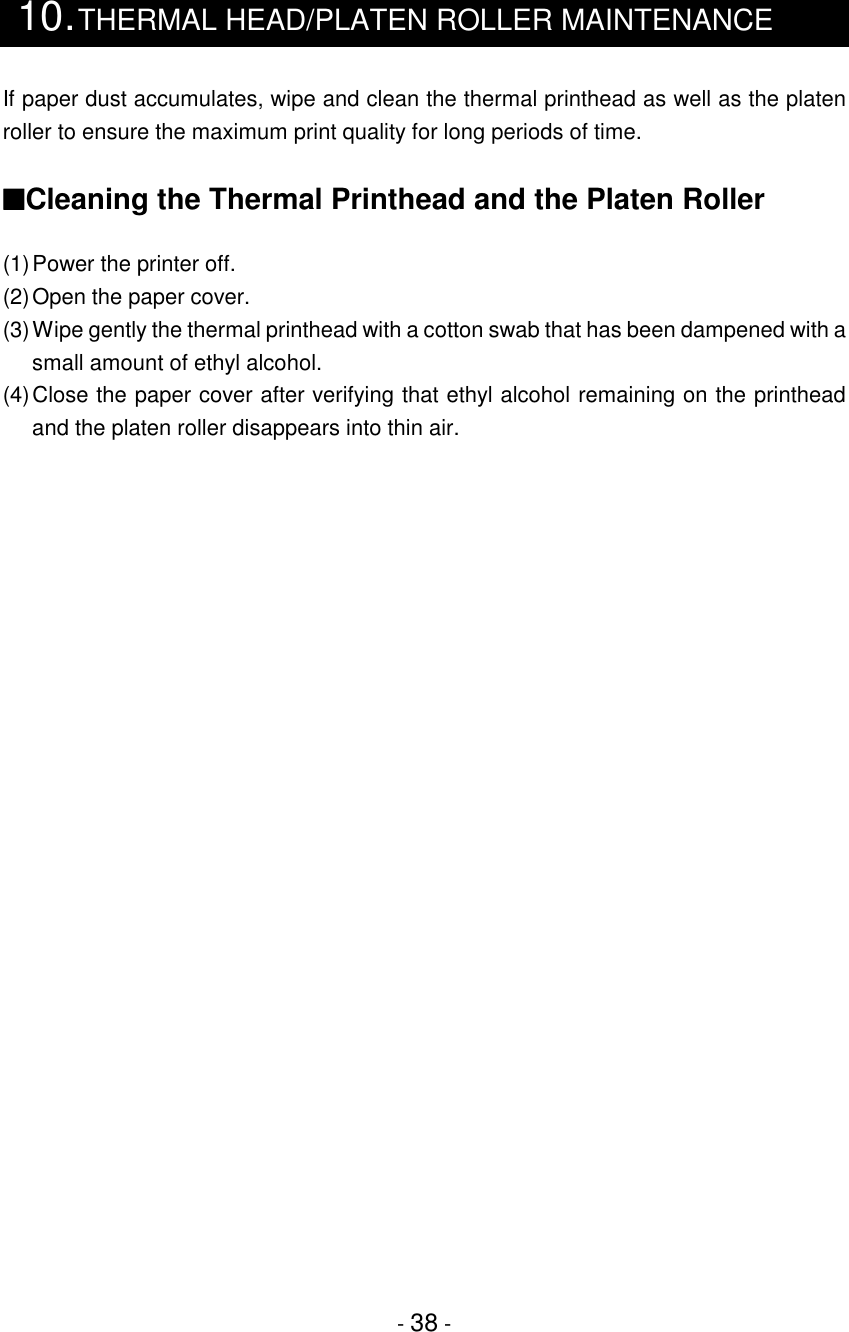 - 38 -10.THERMAL HEAD/PLATEN ROLLER MAINTENANCEIf paper dust accumulates, wipe and clean the thermal printhead as well as the platenroller to ensure the maximum print quality for long periods of time.■Cleaning the Thermal Printhead and the Platen Roller(1)Power the printer off.(2)Open the paper cover.(3)Wipe gently the thermal printhead with a cotton swab that has been dampened with asmall amount of ethyl alcohol.(4)Close the paper cover after verifying that ethyl alcohol remaining on the printheadand the platen roller disappears into thin air.