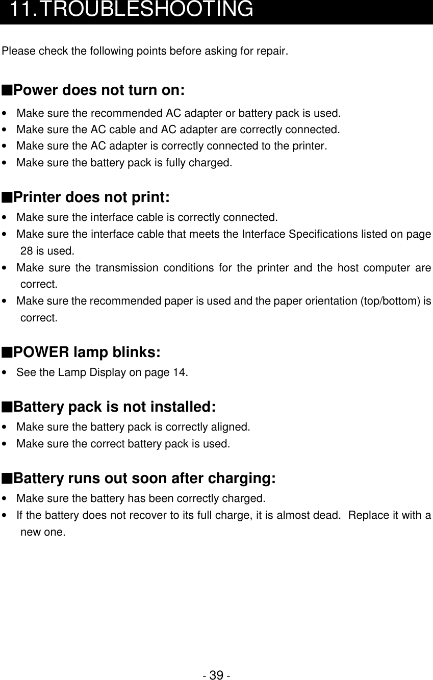 - 39 -11.TROUBLESHOOTINGPlease check the following points before asking for repair.■Power does not turn on:•  Make sure the recommended AC adapter or battery pack is used.•  Make sure the AC cable and AC adapter are correctly connected.•  Make sure the AC adapter is correctly connected to the printer.•  Make sure the battery pack is fully charged.■Printer does not print:•  Make sure the interface cable is correctly connected.•  Make sure the interface cable that meets the Interface Specifications listed on page28 is used.•  Make sure the transmission conditions for the printer and the host computer arecorrect.•  Make sure the recommended paper is used and the paper orientation (top/bottom) iscorrect.■POWER lamp blinks:•  See the Lamp Display on page 14.■Battery pack is not installed:•  Make sure the battery pack is correctly aligned.  •  Make sure the correct battery pack is used.■Battery runs out soon after charging:•  Make sure the battery has been correctly charged.•  If the battery does not recover to its full charge, it is almost dead.  Replace it with anew one.