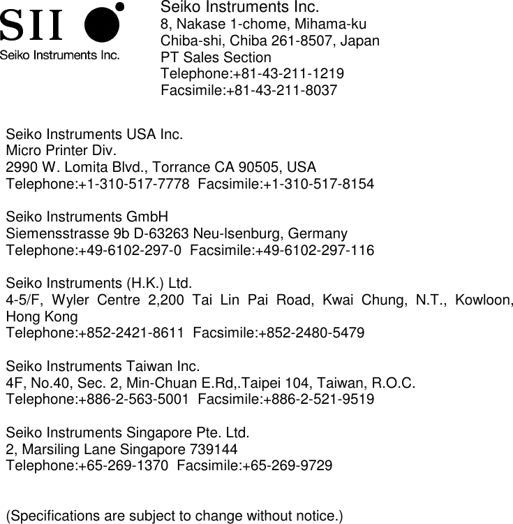             Seiko Instruments Inc. 8, Nakase 1-chome, Mihama-ku Chiba-shi, Chiba 261-8507, Japan PT Sales Section Telephone:+81-43-211-1219  Facsimile:+81-43-211-8037   Seiko Instruments USA Inc. Micro Printer Div. 2990 W. Lomita Blvd., Torrance CA 90505, USA Telephone:+1-310-517-7778  Facsimile:+1-310-517-8154  Seiko Instruments GmbH Siemensstrasse 9b D-63263 Neu-lsenburg, Germany Telephone:+49-6102-297-0  Facsimile:+49-6102-297-116  Seiko Instruments (H.K.) Ltd. 4-5/F, Wyler Centre 2,200 Tai Lin Pai Road, Kwai Chung, N.T., Kowloon,  Hong Kong Telephone:+852-2421-8611  Facsimile:+852-2480-5479   Seiko Instruments Taiwan Inc. 4F, No.40, Sec. 2, Min-Chuan E.Rd,.Taipei 104, Taiwan, R.O.C. Telephone:+886-2-563-5001  Facsimile:+886-2-521-9519  Seiko Instruments Singapore Pte. Ltd. 2, Marsiling Lane Singapore 739144 Telephone:+65-269-1370  Facsimile:+65-269-9729   (Specifications are subject to change without notice.)   