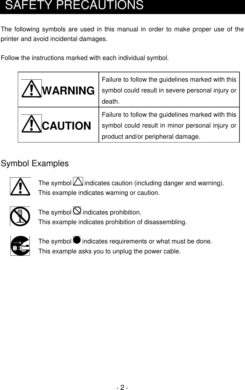 - 2 -SAFETY PRECAUTIONSThe following symbols are used in this manual in order to make proper use of theprinter and avoid incidental damages.Follow the instructions marked with each individual symbol.WARNINGFailure to follow the guidelines marked with thissymbol could result in severe personal injury ordeath.CAUTIONFailure to follow the guidelines marked with thissymbol could result in minor personal injury orproduct and/or peripheral damage.Symbol ExamplesThe symbol   indicates caution (including danger and warning).This example indicates warning or caution.The symbol   indicates prohibition.This example indicates prohibition of disassembling.The symbol   indicates requirements or what must be done.This example asks you to unplug the power cable.