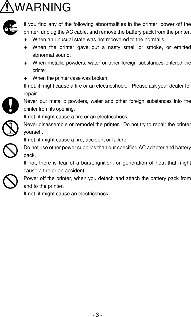 - 3 -WARNINGIf you find any of the following abnormalities in the printer, power off theprinter, unplug the AC cable, and remove the battery pack from the printer.♦  When an unusual state was not recovered to the normal’s.♦  When the printer gave out a nasty smell or smoke, or emittedabnormal sound.♦  When metallic powders, water or other foreign substances entered theprinter.♦  When the printer case was broken.If not, it might cause a fire or an electricshock.  Please ask your dealer forrepair.Never put metallic powders, water and other foreign substances into theprinter from its opening.If not, it might cause a fire or an electricshock.Never disassemble or remodel the printer.  Do not try to repair the printeryourself.If not, it might cause a fire, accident or failure.Do not use other power supplies than our specified AC adapter and batterypack.If not, there is fear of a burst, ignition, or generation of heat that mightcause a fire or an accident.Power off the printer, when you detach and attach the battery pack fromand to the printer.If not, it might cause an electricshock.