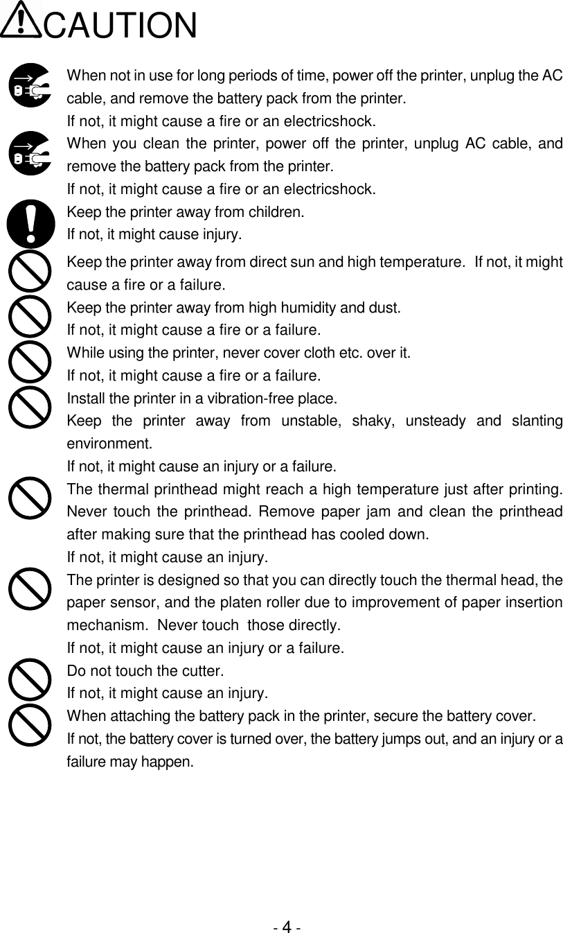 - 4 -CAUTIONWhen not in use for long periods of time, power off the printer, unplug the ACcable, and remove the battery pack from the printer.If not, it might cause a fire or an electricshock.When you clean the printer, power off the printer, unplug AC cable, andremove the battery pack from the printer.If not, it might cause a fire or an electricshock.Keep the printer away from children.If not, it might cause injury.Keep the printer away from direct sun and high temperature.  If not, it mightcause a fire or a failure.Keep the printer away from high humidity and dust.If not, it might cause a fire or a failure.While using the printer, never cover cloth etc. over it.If not, it might cause a fire or a failure.Install the printer in a vibration-free place.Keep the printer away from unstable, shaky, unsteady and slantingenvironment.If not, it might cause an injury or a failure.The thermal printhead might reach a high temperature just after printing.Never touch the printhead. Remove paper jam and clean the printheadafter making sure that the printhead has cooled down.If not, it might cause an injury.The printer is designed so that you can directly touch the thermal head, thepaper sensor, and the platen roller due to improvement of paper insertionmechanism.  Never touch  those directly.If not, it might cause an injury or a failure.Do not touch the cutter.If not, it might cause an injury.When attaching the battery pack in the printer, secure the battery cover.If not, the battery cover is turned over, the battery jumps out, and an injury or afailure may happen.