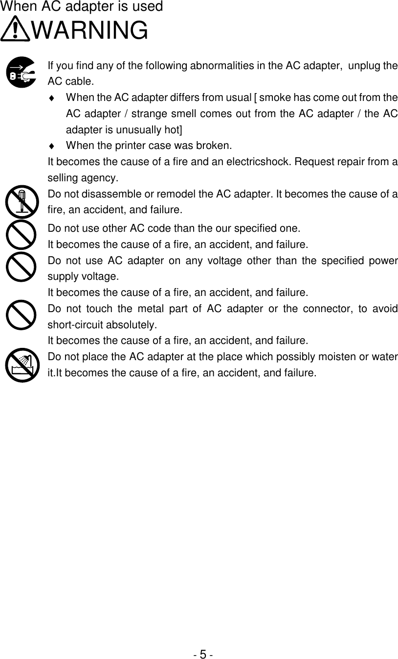 - 5 -When AC adapter is usedWARNINGIf you find any of the following abnormalities in the AC adapter,  unplug theAC cable.♦  When the AC adapter differs from usual [ smoke has come out from theAC adapter / strange smell comes out from the AC adapter / the ACadapter is unusually hot]♦  When the printer case was broken.It becomes the cause of a fire and an electricshock. Request repair from aselling agency.Do not disassemble or remodel the AC adapter. It becomes the cause of afire, an accident, and failure.Do not use other AC code than the our specified one.It becomes the cause of a fire, an accident, and failure.Do not use AC adapter on any voltage other than the specified powersupply voltage.It becomes the cause of a fire, an accident, and failure.Do not touch the metal part of AC adapter or the connector, to avoidshort-circuit absolutely.It becomes the cause of a fire, an accident, and failure.Do not place the AC adapter at the place which possibly moisten or waterit.It becomes the cause of a fire, an accident, and failure.