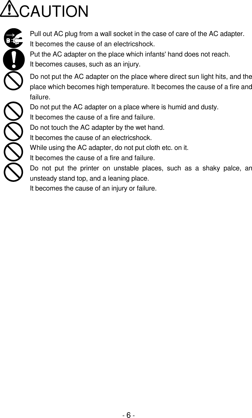 - 6 -CAUTIONPull out AC plug from a wall socket in the case of care of the AC adapter.It becomes the cause of an electricshock.Put the AC adapter on the place which infants&apos; hand does not reach.It becomes causes, such as an injury.Do not put the AC adapter on the place where direct sun light hits, and theplace which becomes high temperature. It becomes the cause of a fire andfailure.Do not put the AC adapter on a place where is humid and dusty.It becomes the cause of a fire and failure.Do not touch the AC adapter by the wet hand.It becomes the cause of an electricshock.While using the AC adapter, do not put cloth etc. on it.It becomes the cause of a fire and failure.Do not put the printer on unstable places, such as a shaky palce, anunsteady stand top, and a leaning place.It becomes the cause of an injury or failure.