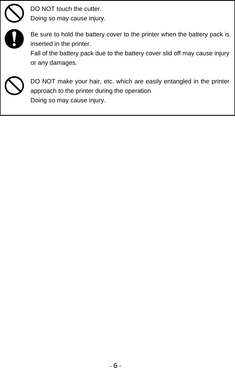 - 6 -    DO NOT touch the cutter. Doing so may cause injury.   Be sure to hold the battery cover to the printer when the battery pack is inserted in the printer. Fall of the battery pack due to the battery cover slid off may cause injury or any damages.   DO NOT make your hair, etc. which are easily entangled in the printer approach to the printer during the operation Doing so may cause injury.  