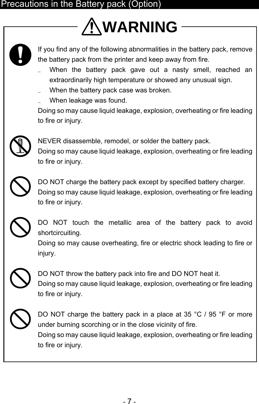  - 7 -  Precautions in the Battery pack (Option) WARNING  If you find any of the following abnormalities in the battery pack, remove the battery pack from the printer and keep away from fire. u  When the battery pack gave out a nasty smell, reached an extraordinarily high temperature or showed any unusual sign. u  When the battery pack case was broken. u  When leakage was found. Doing so may cause liquid leakage, explosion, overheating or fire leading to fire or injury.   NEVER disassemble, remodel, or solder the battery pack.  Doing so may cause liquid leakage, explosion, overheating or fire leading to fire or injury.   DO NOT charge the battery pack except by specified battery charger. Doing so may cause liquid leakage, explosion, overheating or fire leading to fire or injury.   DO NOT touch the metallic area of the battery pack to avoid shortcircuiting. Doing so may cause overheating, fire or electric shock leading to fire or injury.   DO NOT throw the battery pack into fire and DO NOT heat it.  Doing so may cause liquid leakage, explosion, overheating or fire leading to fire or injury.   DO NOT charge the battery pack in a place at 35 °C / 95 °F or more under burning scorching or in the close vicinity of fire.  Doing so may cause liquid leakage, explosion, overheating or fire leading to fire or injury.  