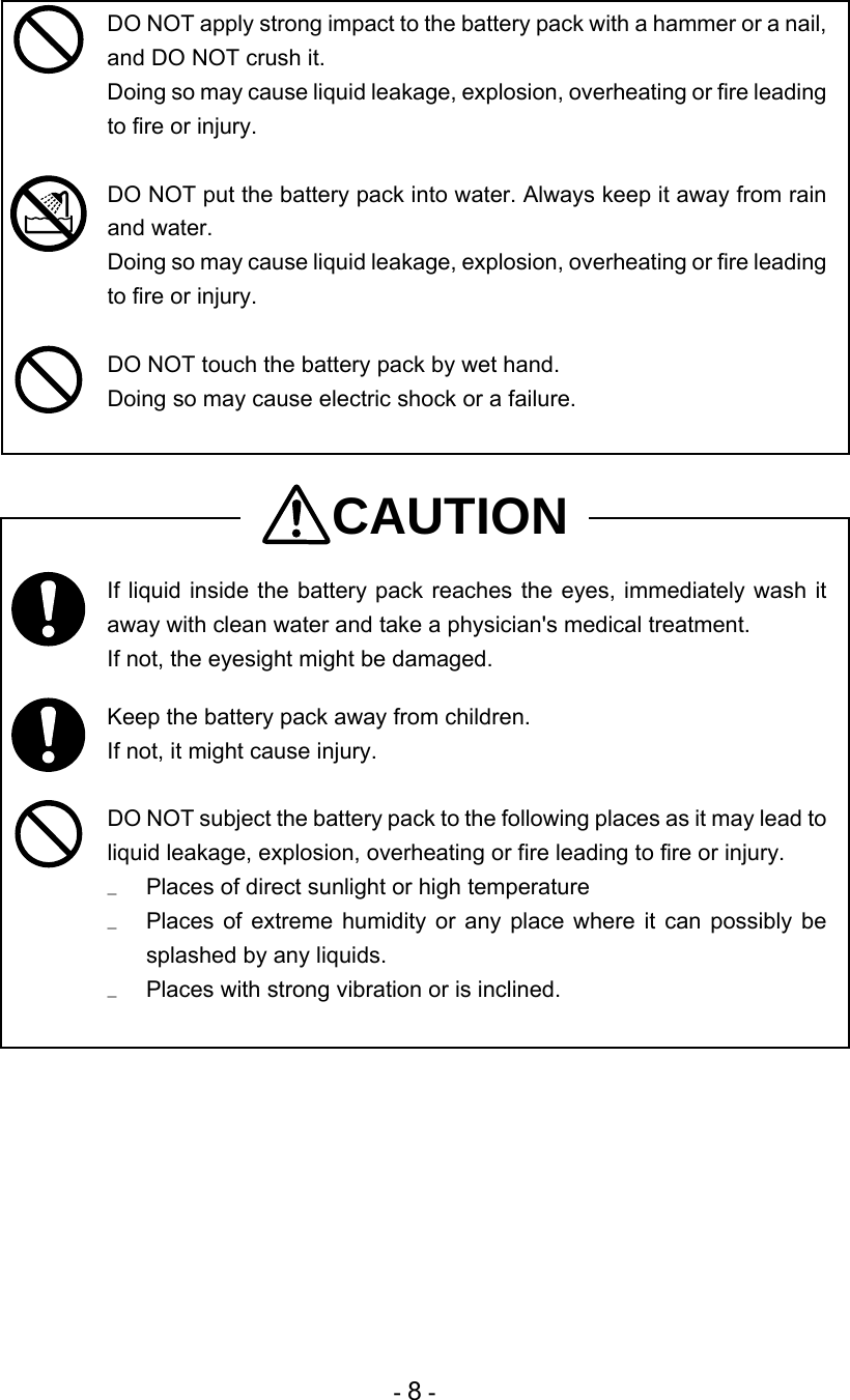 - 8 -  DO NOT apply strong impact to the battery pack with a hammer or a nail, and DO NOT crush it. Doing so may cause liquid leakage, explosion, overheating or fire leading to fire or injury.   DO NOT put the battery pack into water. Always keep it away from rain and water.  Doing so may cause liquid leakage, explosion, overheating or fire leading to fire or injury.   DO NOT touch the battery pack by wet hand.  Doing so may cause electric shock or a failure.   CAUTION  If liquid inside the battery pack reaches the eyes, immediately wash it away with clean water and take a physician&apos;s medical treatment. If not, the eyesight might be damaged.   Keep the battery pack away from children. If not, it might cause injury.   DO NOT subject the battery pack to the following places as it may lead to liquid leakage, explosion, overheating or fire leading to fire or injury. u  Places of direct sunlight or high temperature u  Places of extreme humidity or any place where it can possibly be splashed by any liquids. u  Places with strong vibration or is inclined.   